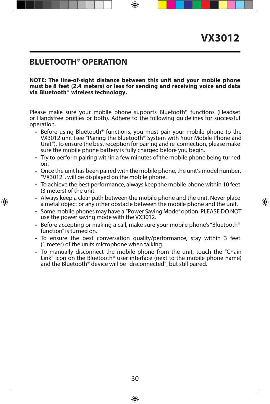 30VX3012BLUETOOTH&reg; OPERATIONNOTE:  The  line-of-sight  distance  between  this  unit  and  your  mobile  phone must be 8 feet (2.4 meters) or less for sending and receiving voice and datavia Bluetooth&reg; wireless technology.Please make sure your mobile phone supports Bluetooth&reg; functions (Headsetor Handsfree profiles or both). Adhere to the following guidelines for successful operation.&bull; Before using  Bluetooth&reg;  functions,  you  must  pair  your  mobile  phone  to  theVX3012 unit (see &ldquo;Pairing the Bluetooth&reg; System with Your Mobile Phone andUnit&rdquo;). To ensure the best reception for pairing and re-connection, please makesure the mobile phone battery is fully charged before you begin.&bull;Try to perform pairing within a few minutes of the mobile phone being turnedon.&bull; Once the unit has been paired with the mobile phone, the unit&rsquo;s model number,&ldquo;VX3012&rdquo;, will be displayed on the mobile phone.&bull;To achieve the best performance, always keep the mobile phone within 10 feet(3 meters) of the unit.&bull; Always keep a clear path between the mobile phone and the unit. Never placea metal object or any other obstacle between the mobile phone and the unit.&bull;Some mobile phones may have a  &ldquo;Power Saving Mode&rdquo; option. PLEASE DO NOTuse the power saving mode with the VX3012.&bull;Before accepting or making a call, make sure your mobile phone&rsquo;s &ldquo;Bluetooth&reg;function&rdquo; is turned on.&bull;To ensure the best conversation quality/performance, stay within 3 feet(1 meter) of the units microphone when talking.&bull; To  manually  disconnect  the  mobile  phone  from  the  unit,  touch  the &ldquo;ChainLink&rdquo; icon on the Bluetooth&reg; user interface (next to the mobile phone name)and the Bluetooth&reg; device will be &ldquo;disconnected&rdquo;, but still paired.