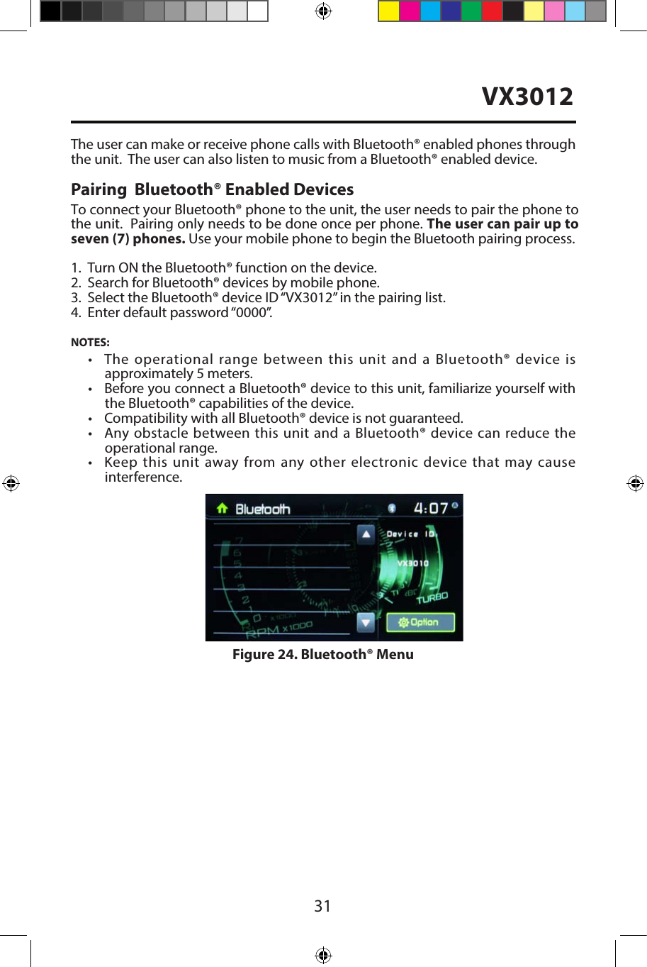 31The user can make or receive phone calls with Bluetooth&reg; enabled phones throughthe unit.  The user can also listen to music from a Bluetooth&reg; enabled device.Pairing  Bluetooth&reg; Enabled DevicesTo connect your Bluetooth&reg; phone to the unit, the user needs to pair the phone to the unit.  Pairing only needs to be done once per phone. The user can pair up to seven (7) phones. Use your mobile phone to begin the Bluetooth pairing process. 1. Turn ON the Bluetooth&reg; function on the device.2. Search for Bluetooth&reg; devices by mobile phone.3. Select the Bluetooth&reg; device ID &ldquo;VX3012&rdquo; in the pairing list.4. Enter default password &ldquo;0000&rdquo;.NOTES:&bull;  The  operational range  between  this  unit  and  a  Bluetooth&reg; device isapproximately 5 meters.&bull;  Before you connect a Bluetooth&reg; device to this unit, familiarize yourself withthe Bluetooth&reg; capabilities of the device.&bull; Compatibility with all Bluetooth&reg; device is not guaranteed.&bull;  Any obstacle between this unit and a  Bluetooth&reg; device can reduce theoperational range.&bull;  Keep this  unit  away from any other  electronic device  that  may causeinterference.Figure 24. Bluetooth&reg; MenuVX3012