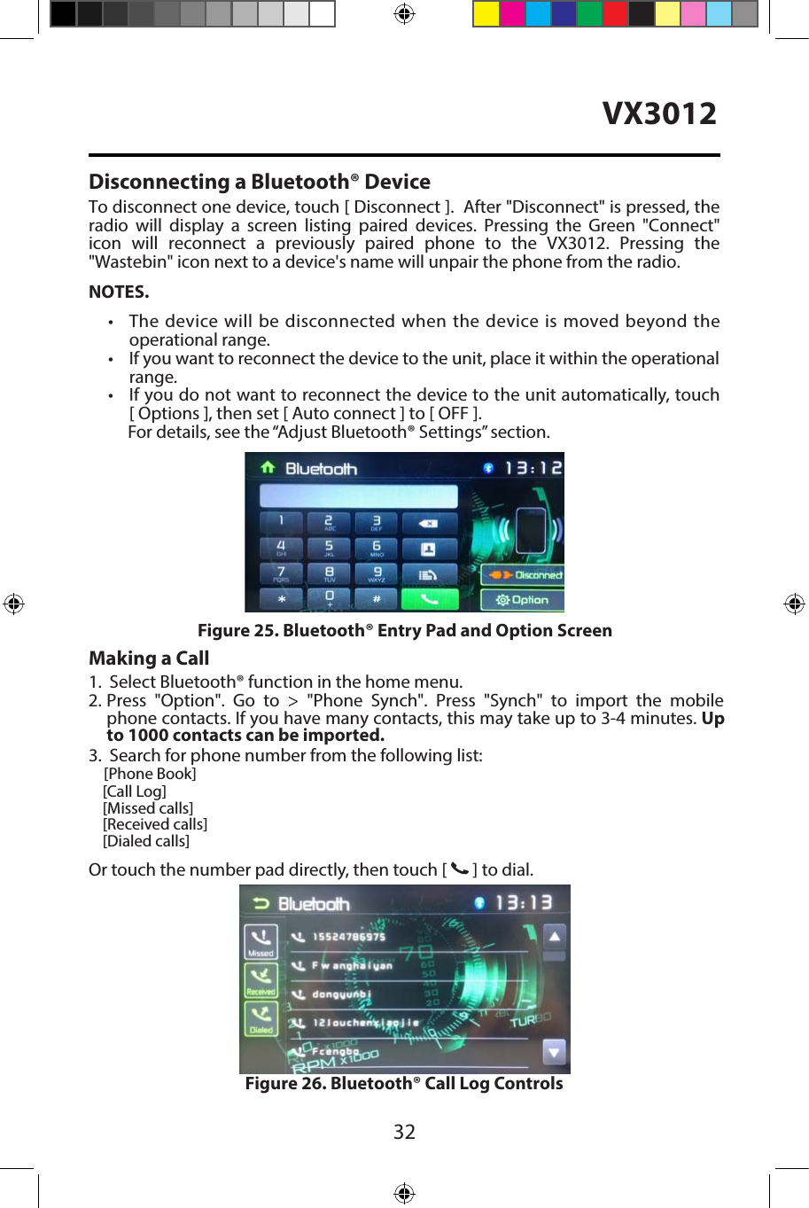 32VX3012Disconnecting a Bluetooth&reg; DeviceTo disconnect one device, touch [ Disconnect ].  After "Disconnect" is pressed, the radio  will  display  a  screen  listing  paired  devices.  Pressing  the  Green  "Connect"icon  will  reconnect  a  previously  paired  phone  to  the  VX3012.  Pressing  the"Wastebin" icon next to a device's name will unpair the phone from the radio.NOTES.&bull;  The device will be disconnected when the device is  moved beyond theoperational range.&bull;  If you want to reconnect the device to the unit, place it within the operationalrange.&bull; If you do not want to reconnect the device to the unit automatically, touch[ Options ], then set [ Auto connect ] to [ OFF ].For details, see the &ldquo;Adjust Bluetooth&reg; Settings&rdquo; section.Making a Call1. Select Bluetooth&reg; function in the home menu.2. Press  "Option".  Go  to  >  "Phone  Synch".  Press  "Synch"  to  import  the  mobilephone contacts. If you have many contacts, this may take up to 3-4 minutes. Upto 1000 contacts can be imported.3. Search for phone number from the following list: [Phone Book][Call Log][Missed calls][Received calls][Dialed calls]Or touch the number pad directly, then touch [   ] to dial.Figure 26. Bluetooth&reg; Call Log ControlsFigure 25. Bluetooth&reg; Entry Pad and Option Screen
