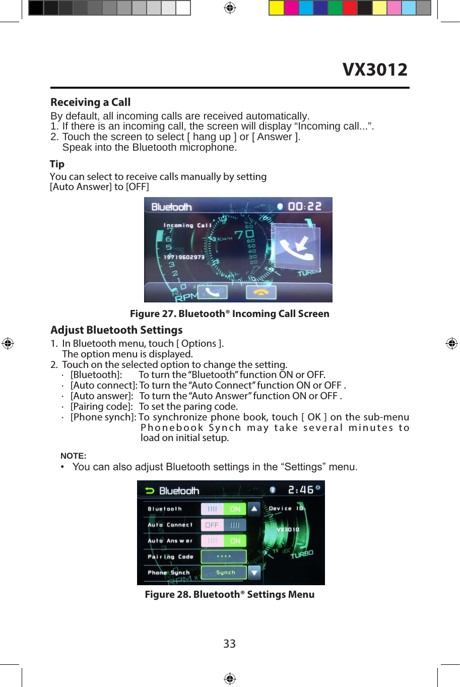 33Receiving a CallBy default, all incoming calls are received automatically.1.  If there is an incoming call, the screen will display &ldquo;Incoming call...&rdquo;.2. Touch the screen to select [ hang up ] or [ Answer ].Speak into the Bluetooth microphone.Adjust Bluetooth Settings1. In Bluetooth menu, touch [ Options ].The option menu is displayed.2. Touch on the selected option to change the setting.∙[Bluetooth]:        To turn the &ldquo;Bluetooth&rdquo; function ON or OFF.∙[Auto connect]: To turn the &ldquo;Auto Connect&rdquo; function ON or OFF .∙[Auto answer]:   To turn the &ldquo;Auto Answer&rdquo; function ON or OFF .∙[Pairing code]:   To set the paring code.∙[Phone synch]: To synchronize phone book, touch [ OK ] on the sub-menuPhonebook Synch may take several minutes to load on initial setup.NOTE:&bull; You can also adjust Bluetooth settings in the &ldquo;Settings&rdquo; menu.Figure 27. Bluetooth&reg; Incoming Call ScreenFigure 28. Bluetooth&reg; Settings MenuTipYou can select to receive calls manually by setting[Auto Answer] to [OFF]VX3012