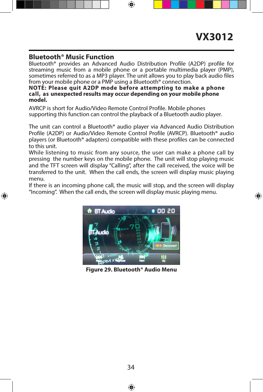 34VX3012Bluetooth&reg; Music FunctionBluetooth&reg; provides an Advanced Audio Distribution Profile (A2DP) profile for streaming music from a mobile phone or a portable multimedia player (PMP), sometimes referred to as a MP3 player. The unit allows you to play back audio filesfrom your mobile phone or a PMP using a Bluetooth&reg; connection. NOTE: Please quit A2DP mode before attempting to make a phone call, as unexpected results may occur depending on your mobile phone model.AVRCP is short for Audio/Video Remote Control Profile. Mobile phones supporting this function can control the playback of a Bluetooth audio player.The unit can control a Bluetooth&reg; audio player via Advanced Audio Distribution Profile (A2DP) or Audio/Video Remote Control Profile (AVRCP). Bluetooth&reg; audio players (or Bluetooth&reg; adapters) compatible with these profiles can be connected to this unit.While listening to music from any source, the user can make a phone call by pressing  the number keys on the mobile phone.  The unit will stop playing music and the TFT screen will display &ldquo;Calling&rdquo;, after the call received, the voice will be transferred to the unit.  When the call ends, the screen will display music playing menu. If there is an incoming phone call, the music will stop, and the screen will display &ldquo;Incoming&rdquo;.  When the call ends, the screen will display music playing menu. Figure 29. Bluetooth&reg; Audio Menu