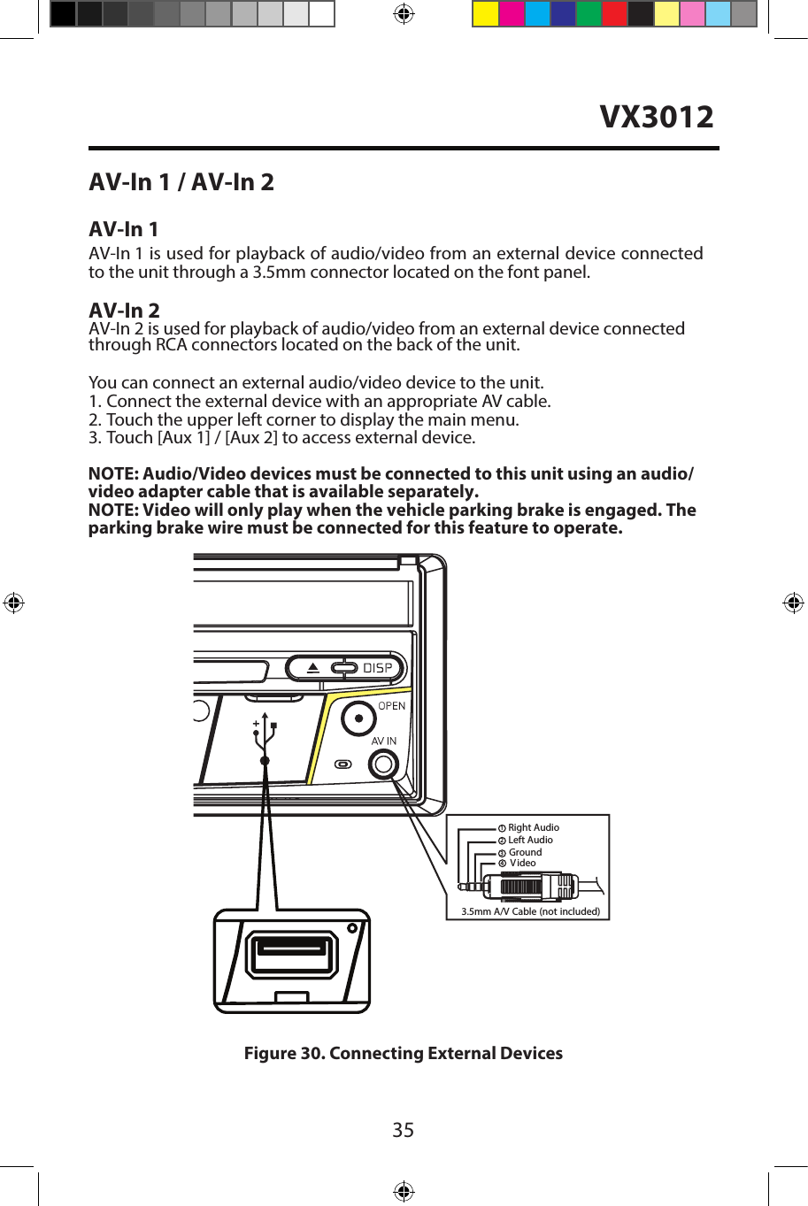 35AV-In 1 / AV-In 2AV-In 1AV-In 1 is used for playback of audio/video from an external device connectedto the unit through a 3.5mm connector located on the font panel. AV-In 2AV-In 2 is used for playback of audio/video from an external device connected through RCA connectors located on the back of the unit.You can connect an external audio/video device to the unit.1. Connect the external device with an appropriate AV cable.2. Touch the upper left corner to display the main menu.3. Touch [Aux 1] / [Aux 2] to access external device.3.5mm A/VCable (not included)V ideoLeft AudioRight AudioGround1234Figure 30. Connecting External DevicesNOTE: Audio/Video devices must be connected to this unit using an audio/video adapter cable that is available separately. NOTE: Video will only play when the vehicle parking brake is engaged. Theparking brake wire must be connected for this feature to operate. VX3012