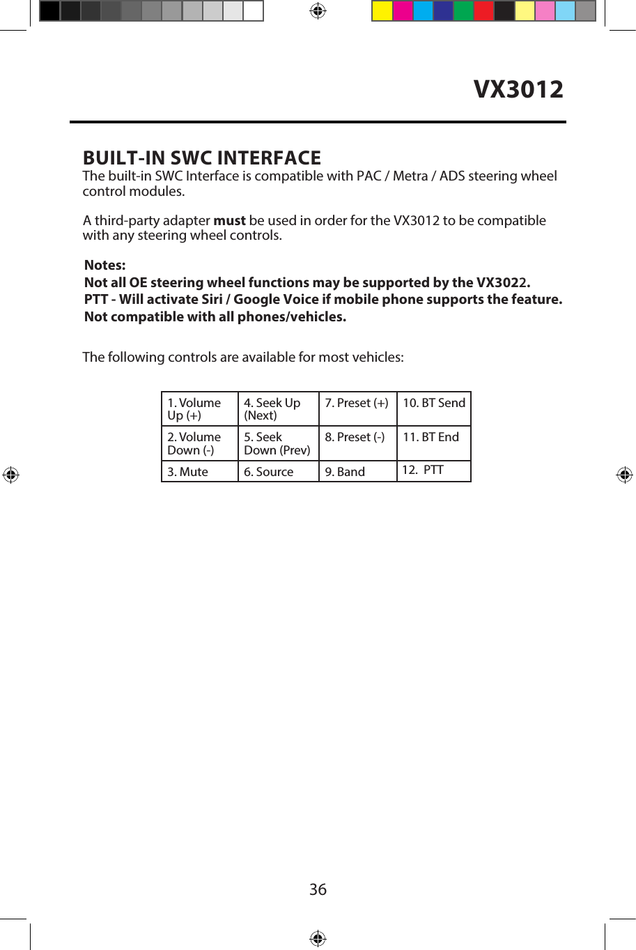36VX3012BUILT-IN SWC INTERFACEThe built-in SWC Interface is compatible with PAC / Metra / ADS steering wheelcontrol modules. A third-party adapter must be used in order for the VX3012 to be compatiblewith any steering wheel controls. The following controls are available for most vehicles:1. Volume Up (+)4. Seek Up (Next)7. Preset (+) 10. BT Send2. Volume Down (-)5. Seek Down (Prev)8. Preset (-)  11. BT End3. Mute 6. Source  Band9. 12.PTTNotes: Not all OE steering wheel functions may be supported by the VX3022.PTT - Will activate Siri / Google Voice if mobile phone supports the feature. Not compatible with all phones/vehicles.