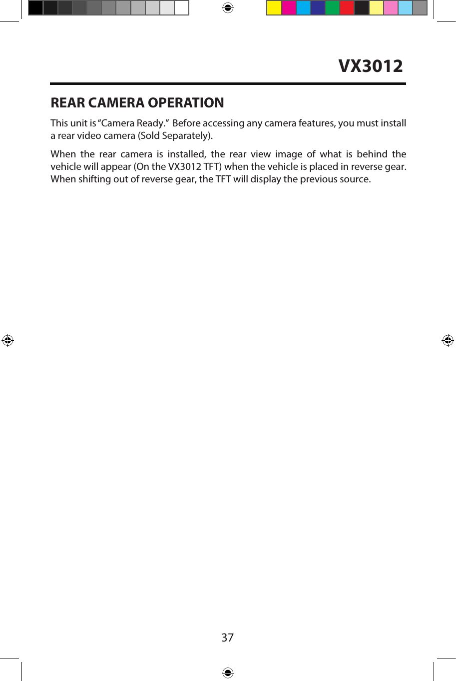 37REAR CAMERA OPERATIONThis unit is &ldquo;Camera Ready.&rdquo;  Before accessing any camera features, you must installa rear video camera (Sold Separately).When  the  rear  camera  is  installed,  the  rear  view  image  of  what  is  behind  thevehicle will appear (On the VX3012 TFT) when the vehicle is placed in reverse gear.When shifting out of reverse gear, the TFT will display the previous source.VX3012