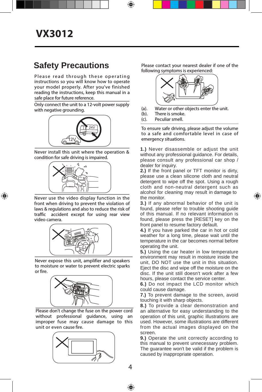 4VX3012Never expose this  unit, amplifier and speakers to moisture or water to prevent electric sparks or fire.Please don't change the fuse on the power cord without  professional  guidance,  using  an improper  fuse  may  cause  damage  to  this unit or even cause fire.Please contact your nearest dealer if one of the following symptoms is experienced:(a).   Water or other objects enter the unit. (b).  There is smoke.  (c).  Peculiar smell.Only connect the unit to a 12-volt power supply with negative grounding.Never install this unit where the operation &amp; condition for safe driving is impaired.Never use the video display function in the front when driving to prevent the violation of laws &amp; regulations and also to reduce the risk of traffic  accident  except  for  using  rear  view video camera.Please read through these operating instructions so you will know how to operate your model properly. After you&rsquo;ve finished reading the instructions, keep this manual in a safe place for future reference.To ensure safe driving, please adjust the volume to a safe and comfortable level in case of emergency situations.Safety Precautions1.) Never disassemble or adjust the unit without any professional guidance. For details, please consult any professional car shop / dealer for inquiry.2.) If the front panel or TFT monitor is dirty, please use a clean silicone cloth and neutral detergent to wipe off the spot. Using a rough cloth and non-neutral detergent such as alcohol for cleaning may result in damage to the monitor.3.) If any abnormal behavior of the unit is found, please refer to trouble shooting guide of this manual. If no relevant information is found, please press the [RESET] key on the front panel to resume factory default.4.) If you have parked the car in hot or cold weather for a long time, please wait until the temperature in the car becomes normal before operating the unit.5.) Using the car heater in low temperature environment may result in moisture inside the unit, DO NOT use the unit in this situation. Eject the disc and wipe off the moisture on the disc. If the unit still doesn't work after a few hours, please contact the service center.6.) Do not impact the LCD monitor which could cause damage.7.) To prevent damage to the screen, avoid touching it with sharp objects.8.) To provide a clear demonstration and an alternative for easy understanding to the operation of this unit, graphic illustrations are used. However, some illustrations are different from the actual images displayed on the screen.9.) Operate the unit correctly according to this manual to prevent unnecessary problem. The guarantee won't be valid if the problem is caused by inappropriate operation.