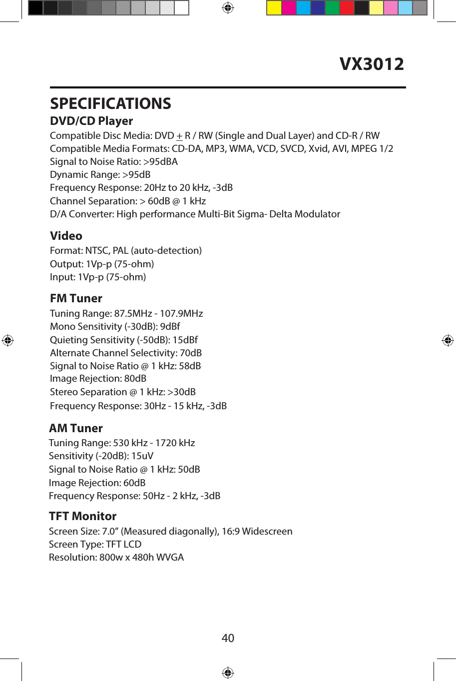 40VX3012SPECIFICATIONSDVD/CD PlayerCompatible Disc Media: DVD + R / RW (Single and Dual Layer) and CD-R / RW Compatible Media Formats: CD-DA, MP3, WMA, VCD, SVCD, Xvid, AVI, MPEG 1/2 Signal to Noise Ratio: >95dBADynamic Range: >95dBFrequency Response: 20Hz to 20 kHz, -3dBChannel Separation: > 60dB @ 1 kHzD/A Converter: High performance Multi-Bit Sigma- Delta Modulator VideoFormat: NTSC, PAL (auto-detection) Output: 1Vp-p (75-ohm)Input: 1Vp-p (75-ohm)FM TunerTuning Range: 87.5MHz - 107.9MHzMono Sensitivity (-30dB): 9dBfQuieting Sensitivity (-50dB): 15dBfAlternate Channel Selectivity: 70dBSignal to Noise Ratio @ 1 kHz: 58dB Image Rejection: 80dBStereo Separation @ 1 kHz: >30dB Frequency Response: 30Hz - 15 kHz, -3dBAM TunerTuning Range: 530 kHz - 1720 kHz Sensitivity (-20dB): 15uVSignal to Noise Ratio @ 1 kHz: 50dB Image Rejection: 60dBFrequency Response: 50Hz - 2 kHz, -3dBTFT MonitorScreen Size: 7.0&rdquo; (Measured diagonally), 16:9 Widescreen Screen Type: TFT LCDResolution: 800w x 480h WVGA