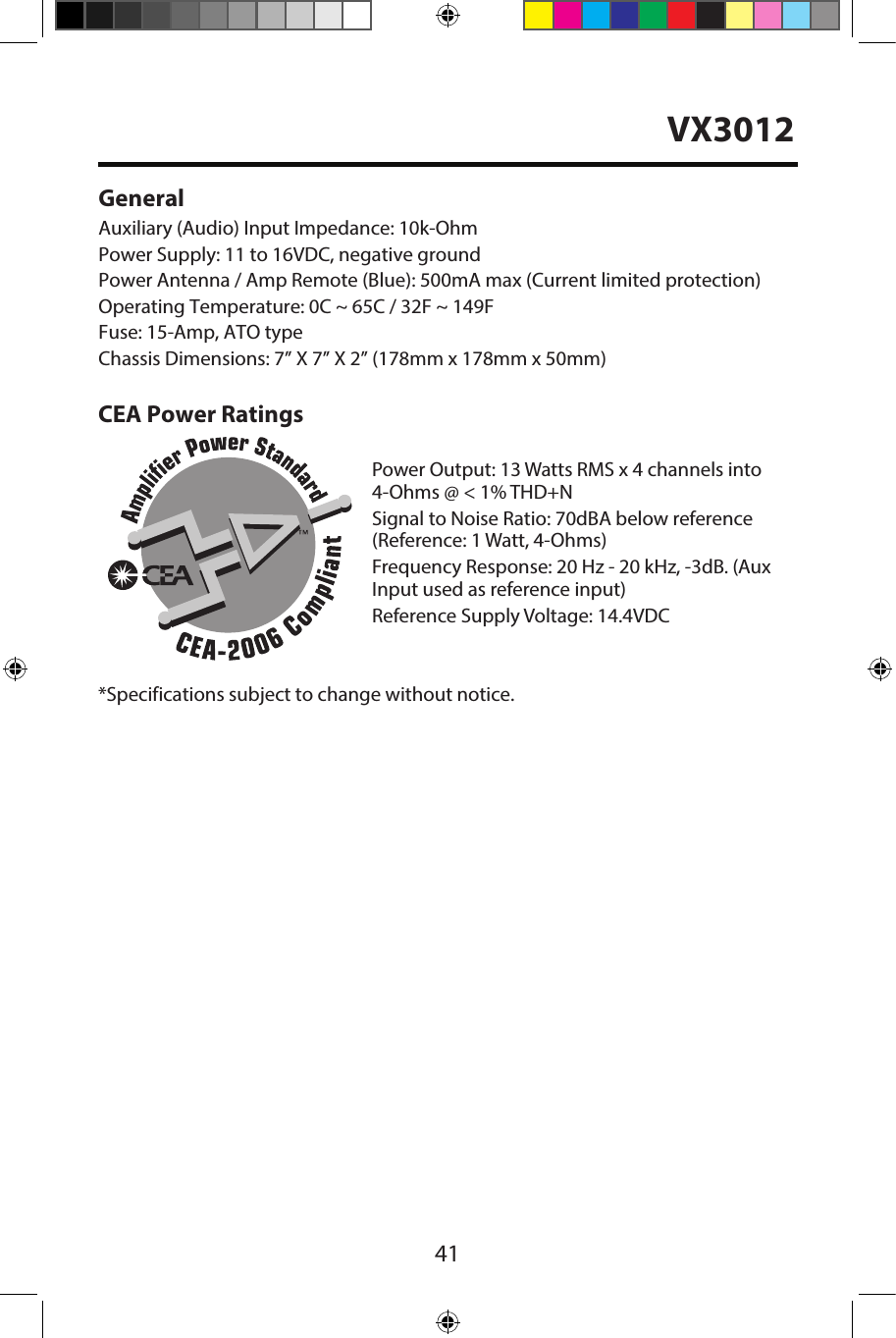 41GeneralAuxiliary (Audio) Input Impedance: 10k-OhmPower Supply: 11 to 16VDC, negative groundPower Antenna / Amp Remote (Blue): 500mA max (Current limited protection) Operating Temperature: 0C ~ 65C / 32F ~ 149FFuse: 15-Amp, ATO typeChassis Dimensions: 7&rdquo; X 7&rdquo; X 2&rdquo; (178mm x 178mm x 50mm)CEA Power RatingsPower Output: 13 Watts RMS x 4 channels into4-Ohms @ < 1% THD+NSignal to Noise Ratio: 70dBA below reference(Reference: 1 Watt, 4-Ohms)Frequency Response: 20 Hz - 20 kHz, -3dB. (Aux Input used as reference input)Reference Supply Voltage: 14.4VDC*Specifications subject to change without notice.VX3012