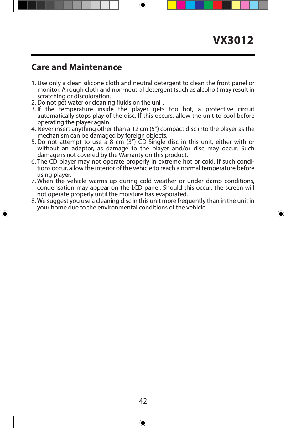 42VX3012Care and Maintenance1.  Use only a clean silicone cloth and neutral detergent to clean the front panel ormonitor. A rough cloth and non-neutral detergent (such as alcohol) may result inscratching or discoloration.2.  Do not get water or cleaning fluids on the uni .3.  If the temperature inside the player gets too hot, a protective circuitautomatically stops play of the disc. If this occurs, allow the unit to cool beforeoperating the player again.4.  Never insert anything other than a 12 cm (5&rdquo;) compact disc into the player as themechanism can be damaged by foreign objects.5.  Do not attempt to use a 8 cm (3&rdquo;) CD-Single disc in this unit, either with orwithout an adaptor, as damage to the player and/or disc may occur. Suchdamage is not covered by the Warranty on this product.6.  The CD player may not operate properly in extreme hot or cold. If such condi-tions occur, allow the interior of the vehicle to reach a normal temperature beforeusing player.7.  When the vehicle warms up during cold weather or under damp conditions,condensation may appear on the LCD panel. Should this occur, the screen willnot operate properly until the moisture has evaporated.8.  We suggest you use a cleaning disc in this unit more frequently than in the unit inyour home due to the environmental conditions of the vehicle.
