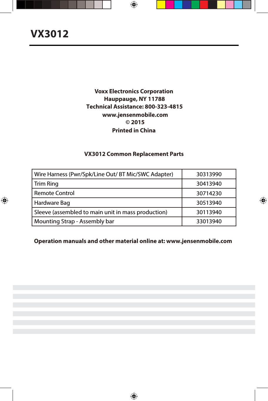 VX3012Installation GuideVoxx Electronics Corporation Hauppauge, NY 11788Technical Assistance: 800-323-4815 www.jensenmobile.com&copy; 2015Printed in ChinaVX3012 Common Replacement PartsWire Harness (Pwr/Spk/Line Out/ BT Mic/SWC Adapter) 30313990Trim Ring 30413940Remote Control 30714230Hardware Bag 30513940Sleeve (assembled to main unit in mass production) 30113940Mounting Strap - Assembly bar 33013940 Operation manuals and other material online at: www.jensenmobile.com