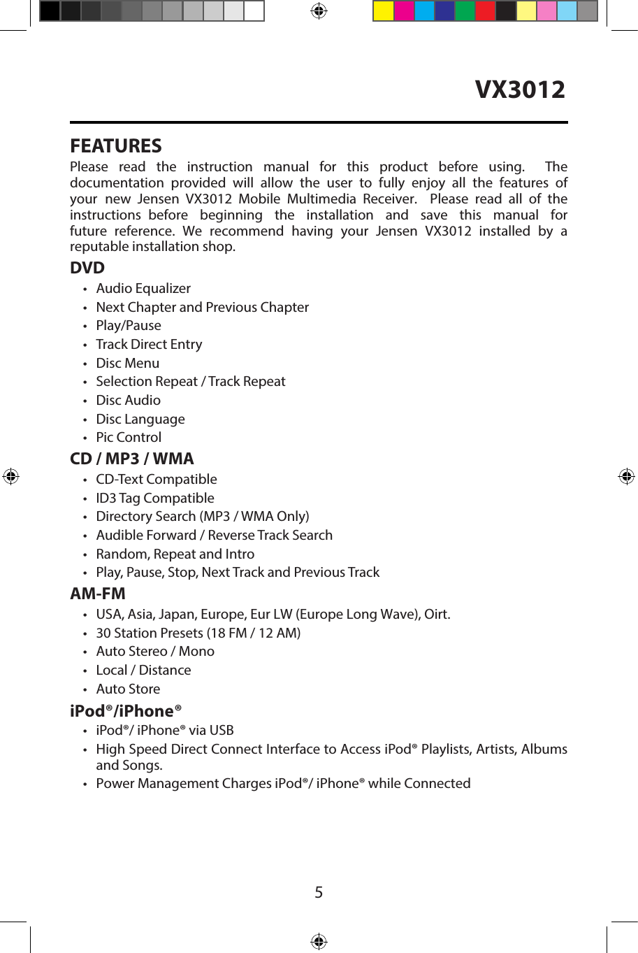 5VX3012FEATURESPlease  read  the  instruction  manual  for  this  product  before  using.    The documentation  provided  will  allow  the  user  to  fully  enjoy  all  the  features  of your  new  Jensen  VX3012  Mobile  Multimedia  Receiver.    Please  read  all  of  the instructions  before  beginning  the  installation  and  save  this  manual  for future  reference.  We  recommend  having  your  Jensen  VX3012  installed  by  a reputable installation shop. DVD&bull; Audio Equalizer&bull; Next Chapter and Previous Chapter&bull; Play/Pause&bull; Track Direct Entry&bull; Disc Menu&bull; Selection Repeat / Track Repeat&bull; Disc Audio&bull; Disc Language&bull; Pic ControlCD / MP3 / WMA&bull; CD-Text Compatible&bull;ID3 Tag Compatible&bull; Directory Search (MP3 / WMA Only)&bull; Audible Forward / Reverse Track Search&bull; Random, Repeat and Intro&bull; Play, Pause, Stop, Next Track and Previous TrackAM-FM&bull; USA, Asia, Japan, Europe, Eur LW (Europe Long Wave), Oirt.&bull; 30 Station Presets (18 FM / 12 AM)&bull; Auto Stereo / Mono&bull; Local / Distance&bull; Auto StoreiPod&reg;/iPhone&reg;&bull; iPod&reg;/ iPhone&reg; via USB&bull; High Speed Direct Connect Interface to Access iPod&reg; Playlists, Artists, Albumsand Songs.&bull; Power Management Charges iPod&reg;/ iPhone&reg; while Connected