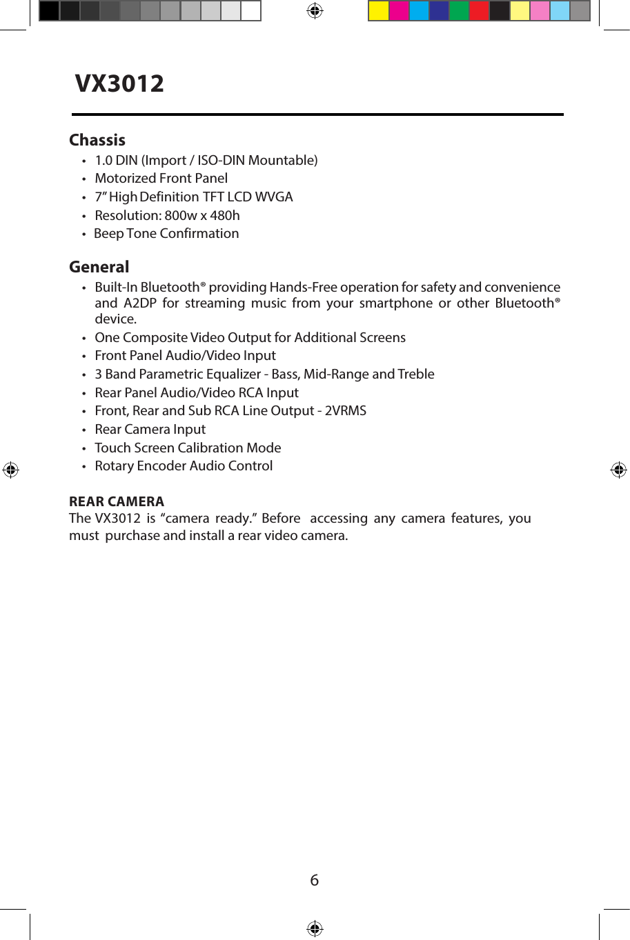6Chassis&bull; 1.0 DIN (Import / ISO-DIN Mountable)&bull; Motorized Front Panel&bull; 7&rdquo; High Definition  TFT LCD WVGA&bull; Resolution: 800w x 480h&bull;Beep Tone ConfirmationGeneral&bull;Built-In Bluetooth&reg; providing Hands-Free operation for safety and convenienceand A2DP for streaming music from your smartphone or other Bluetooth&reg; device. &bull; One Composite Video Output for Additional Screens&bull; Front Panel Audio/Video Input&bull; 3 Band Parametric Equalizer - Bass, Mid-Range and Treble&bull; Rear Panel Audio/Video RCA Input&bull; Front, Rear and Sub RCA Line Output - 2VRMS&bull; Rear Camera Input&bull; Touch Screen Calibration Mode&bull; Rotary Encoder Audio ControlREAR CAMERAThe VX3012 is &ldquo;camera ready.&rdquo; Before accessing any camera features, you must purchase and install a rear video camera. VX3012