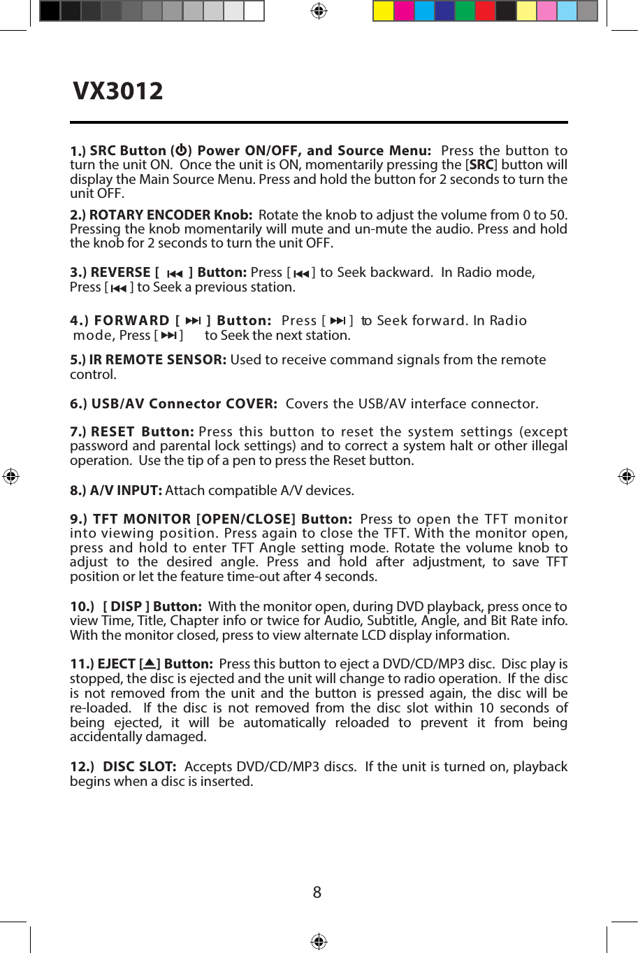 81.) SRC Button (  ) Power  ON/OFF, and Source  Menu:  Press  the button  to turn the unit ON.  Once the unit is ON, momentarily pressing the [SRC] button will display the Main Source Menu. Press and hold the button for 2 seconds to turn the unit OFF. 2.) ROTARY ENCODER Knob:  Rotate the knob to adjust the volume from 0 to 50. Pressing the knob momentarily will mute and un-mute the audio. Press and hold the knob for 2 seconds to turn the unit OFF.3.) REVERSE [   ] Button: Press [     ] to Seek backward.  In Radio mode, Press [       ] to Seek a previous station.4.) FORWARD [  ] Button:  Press [      ]   to Seek forward. In Radio  mode, Press [       ]  to Seek the next station.5.) IR REMOTE SENSOR: Used to receive command signals from the remote control.6.) USB/AV Connector COVER:  Covers the USB/AV interface connector. 7.) RESET Button: Press this button to reset the system settings (except password and parental lock settings) and to correct a system halt or other illegal operation.  Use the tip of a pen to press the Reset button.8.) A/V INPUT: Attach compatible A/V devices.9.) TFT MONITOR [OPEN/CLOSE] Button:  Press to open the TFT monitor into viewing position. Press again to close the TFT. With the monitor open, press and hold to enter TFT Angle setting mode. Rotate the volume knob to adjust  to  the  desired  angle.  Press  and  hold  after  adjustment,  to  save  TFT position or let the feature time-out after 4 seconds.10.)  [ DISP ] Button:  With the monitor open, during DVD playback, press once to view Time, Title, Chapter info or twice for Audio, Subtitle, Angle, and Bit Rate info. With the monitor closed, press to view alternate LCD display information.11.) EJECT [    ] Button:  Press this button to eject a DVD/CD/MP3 disc.  Disc play is stopped, the disc is ejected and the unit will change to radio operation.  If the disc is not removed from the unit and the button is pressed again, the disc will be re-loaded.    If  the  disc  is  not  removed  from  the  disc  slot  within  10  seconds  of being  ejected,  it  will  be  automatically  reloaded  to  prevent  it  from  being accidentally damaged.12.)  DISC SLOT:  Accepts DVD/CD/MP3 discs.  If the unit is turned on, playback begins when a disc is inserted.VX3012