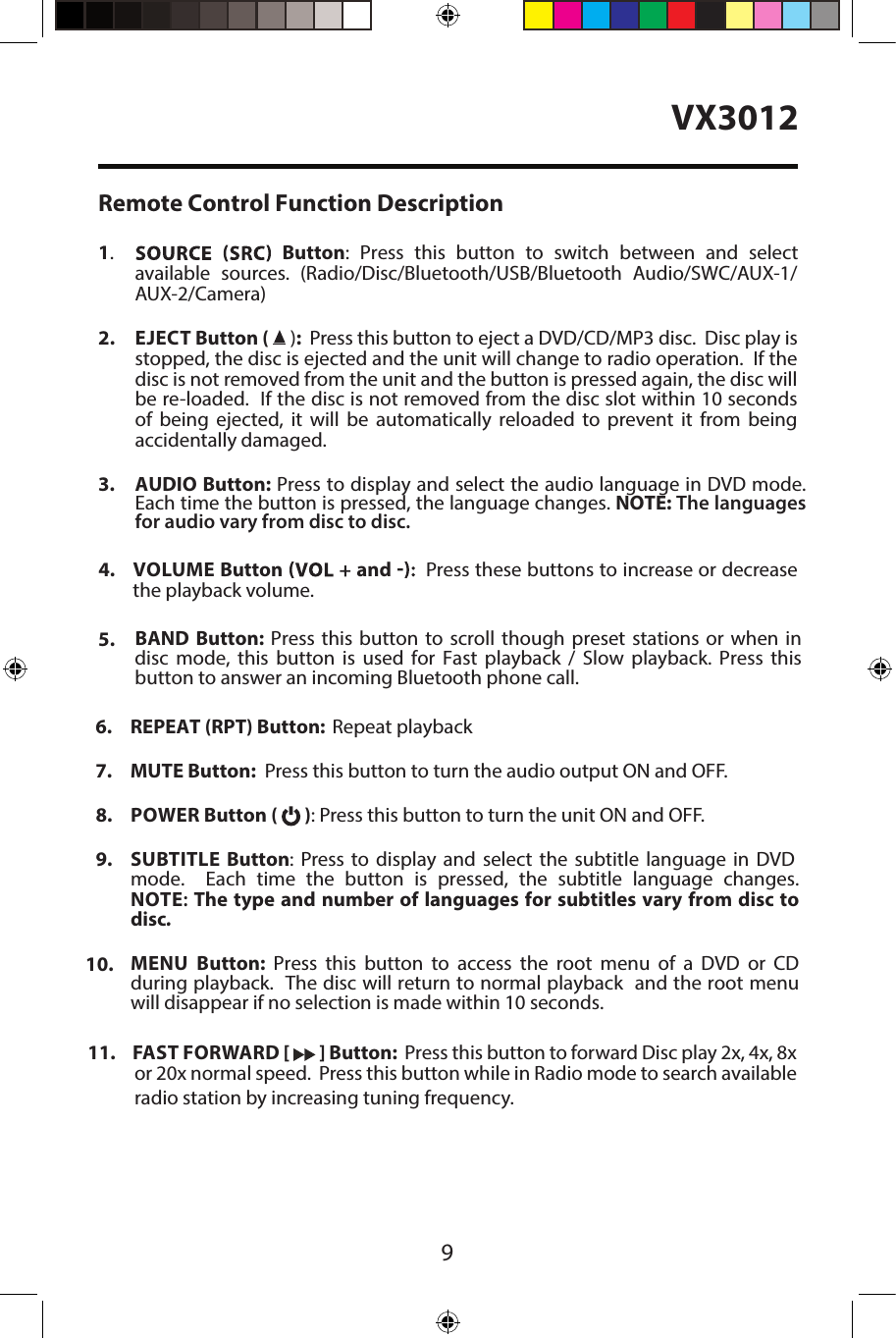  9VX3012Remote Control Function Description1.  Button: Press  this button  to  switch  between  and select available  sources.  (Radio/Disc/Bluetooth/USB/Bluetooth  Audio/SWC/AUX-1/AUX-2/Camera)2. EJECT Button (  ):  Press this button to eject a DVD/CD/MP3 disc.  Disc play isstopped, the disc is ejected and the unit will change to radio operation.  If thedisc is not removed from the unit and the button is pressed again, the disc willbe re-loaded.  If the disc is not removed from the disc slot within 10 secondsof  being  ejected,  it  will  be  automatically  reloaded  to  prevent  it  from  beingaccidentally damaged.3. AUDIO Button: Press to display and select the audio language in DVD mode.Each time the button is pressed, the language changes. NOTE: The languagesfor audio vary from disc to disc.4.  VOLUME Button and Press these buttons to increase or decrease the playback volume.5. BAND  Button:  Press  this button  to  scroll though  preset  stations  or  when  indisc  mode,  this  button  is  used  for  Fast  playback  /  Slow  playback.  Press  thisbutton to answer an incoming Bluetooth phone call.6. REPEAT (RPT) Button:  Repeat playback7. MUTE Button:  Press this button to turn the audio output ON and OFF.8. POWER Button (   ): Press this button to turn the unit ON and OFF.9. SUBTITLE  Button: Press to display and select the subtitle language in DVDmode.  Each time the button is pressed, the subtitle language changes.NOTE: The  type  and  number  of languages  for  subtitles  vary from  disc  todisc.10. MENU  Button:  Press  this  button  to  access  the  root  menu  of  a  DVD  or  CDduring playback.  The disc will return to normal playback  and the root menuwill disappear if no selection is made within 10 seconds.11. FAST FORWARD [   ] Button:  Press this button to forward Disc play 2x, 4x, 8xor 20x normal speed.  Press this button while in Radio mode to search availableradio station by increasing tuning frequency.