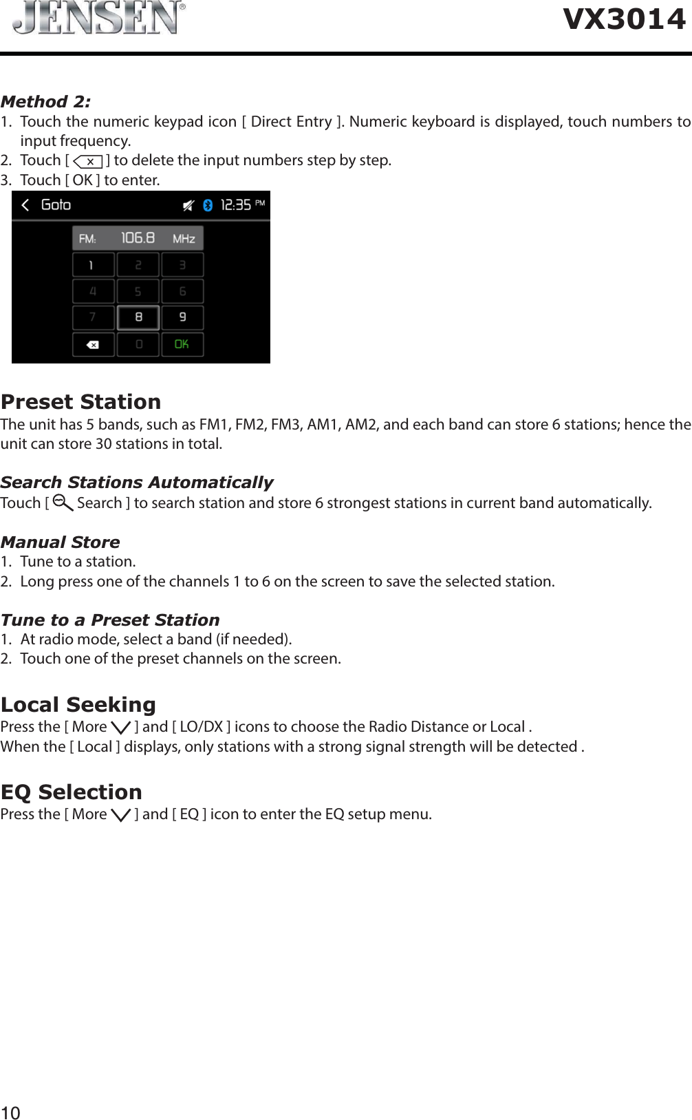 VX3014Method 2:1.   Touch the numeric keypad icon [ Direct Entry ]. Numeric keyboard is displayed, touch numbers to input frequency.2. Touch [   ] to delete the input numbers step by step.3. Touch [ OK ] to enter. Preset StationThe unit has 5 bands, such as FM1, FM2, FM3, AM1, AM2, and each band can store 6 stations; hence the unit can store 30 stations in total.Search Stations AutomaticallyTouch [   Search ] to search station and store 6 strongest stations in current band automatically.Manual Store1. Tune to a station.2.   Long press one of the channels 1 to 6 on the screen to save the selected station.Tune to a Preset Station1. At radio mode, select a band (if needed).2.   Touch one of the preset channels on the screen.Local SeekingPress the [ More   ] and [ LO/DX ] icons to choose the Radio Distance or Local .When the [ Local ] displays, only stations with a strong signal strength will be detected . EQ SelectionPress the [ More   ] and [ EQ ] icon to enter the EQ setup menu.