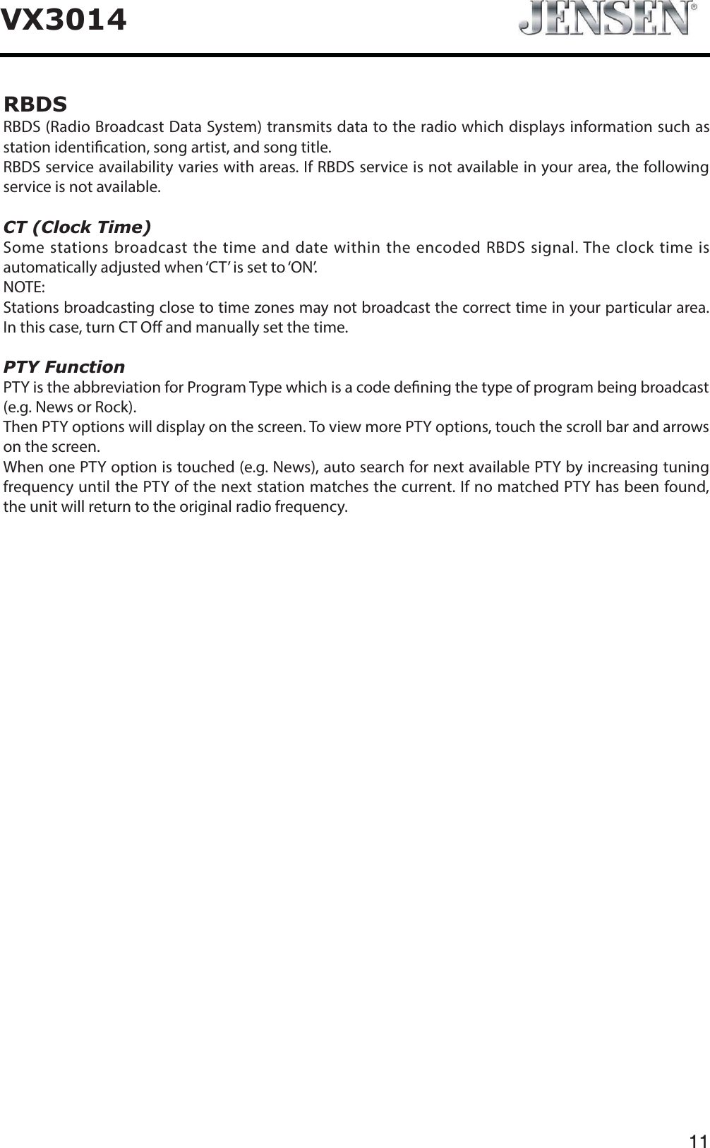 11VX3014RBDSRBDS (Radio Broadcast Data System) transmits data to the radio which displays information such as station identication, song artist, and song title.RBDS service availability varies with areas. If RBDS service is not available in your area, the following service is not available.CT (Clock Time)Some stations broadcast the time and date within the encoded RBDS signal. The clock time is automatically adjusted when &lsquo;CT&rsquo; is set to &lsquo;ON&rsquo;.NOTE:Stations broadcasting close to time zones may not broadcast the correct time in your particular area. In this case, turn CT O and manually set the time.PTY FunctionPTY is the abbreviation for Program Type which is a code dening the type of program being broadcast (e.g. News or Rock).Then PTY options will display on the screen. To view more PTY options, touch the scroll bar and arrows on the screen.When one PTY option is touched (e.g. News), auto search for next available PTY by increasing tuning frequency until the PTY of the next station matches the current. If no matched PTY has been found, the unit will return to the original radio frequency.   