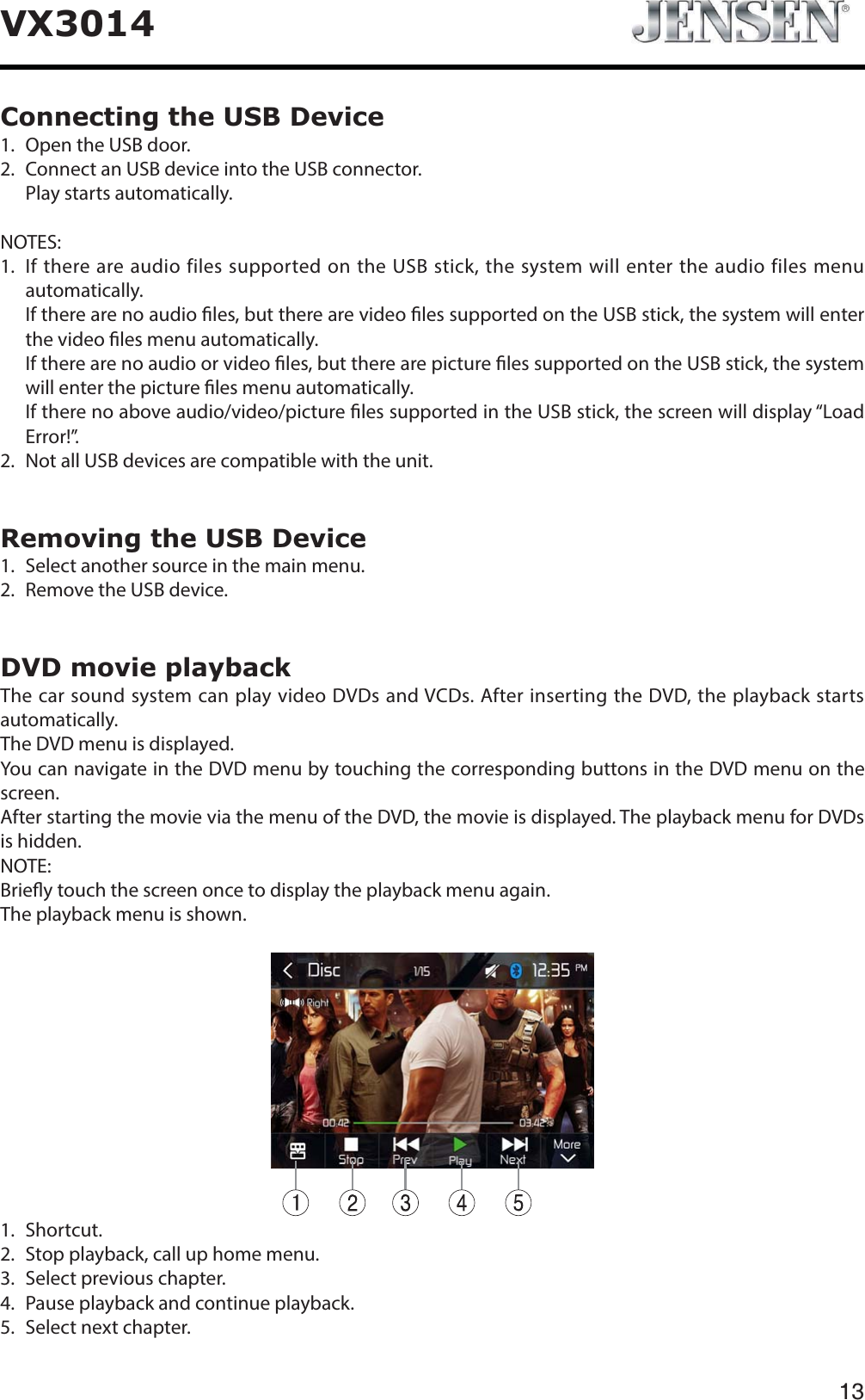13VX3014Connecting the USB Device1. Open the USB door.2.   Connect an USB device into the USB connector.Play starts automatically.NOTES:1.   If there are audio files supported on the USB stick, the system will enter the audio files menu automatically.    If there are no audio les, but there are video les supported on the USB stick, the system will enter the video les menu automatically.    If there are no audio or video les, but there are picture les supported on the USB stick, the system will enter the picture les menu automatically.    If there no above audio/video/picture les supported in the USB stick, the screen will display &ldquo;Load Error!&rdquo;.2.   Not all USB devices are compatible with the unit.Removing the USB Device1. Select another source in the main menu.2. Remove the USB device.DVD movie playbackThe car sound system can play video DVDs and VCDs. After inserting the DVD, the playback starts automatically.The DVD menu is displayed.You can navigate in the DVD menu by touching the corresponding buttons in the DVD menu on the screen.After starting the movie via the menu of the DVD, the movie is displayed. The playback menu for DVDs is hidden.NOTE:Briey touch the screen once to display the playback menu again.The playback menu is shown.1.  Shortcut.2.   Stop playback, call up home menu.3.   Select previous chapter.4.   Pause playback and continue playback.5.   Select next chapter.