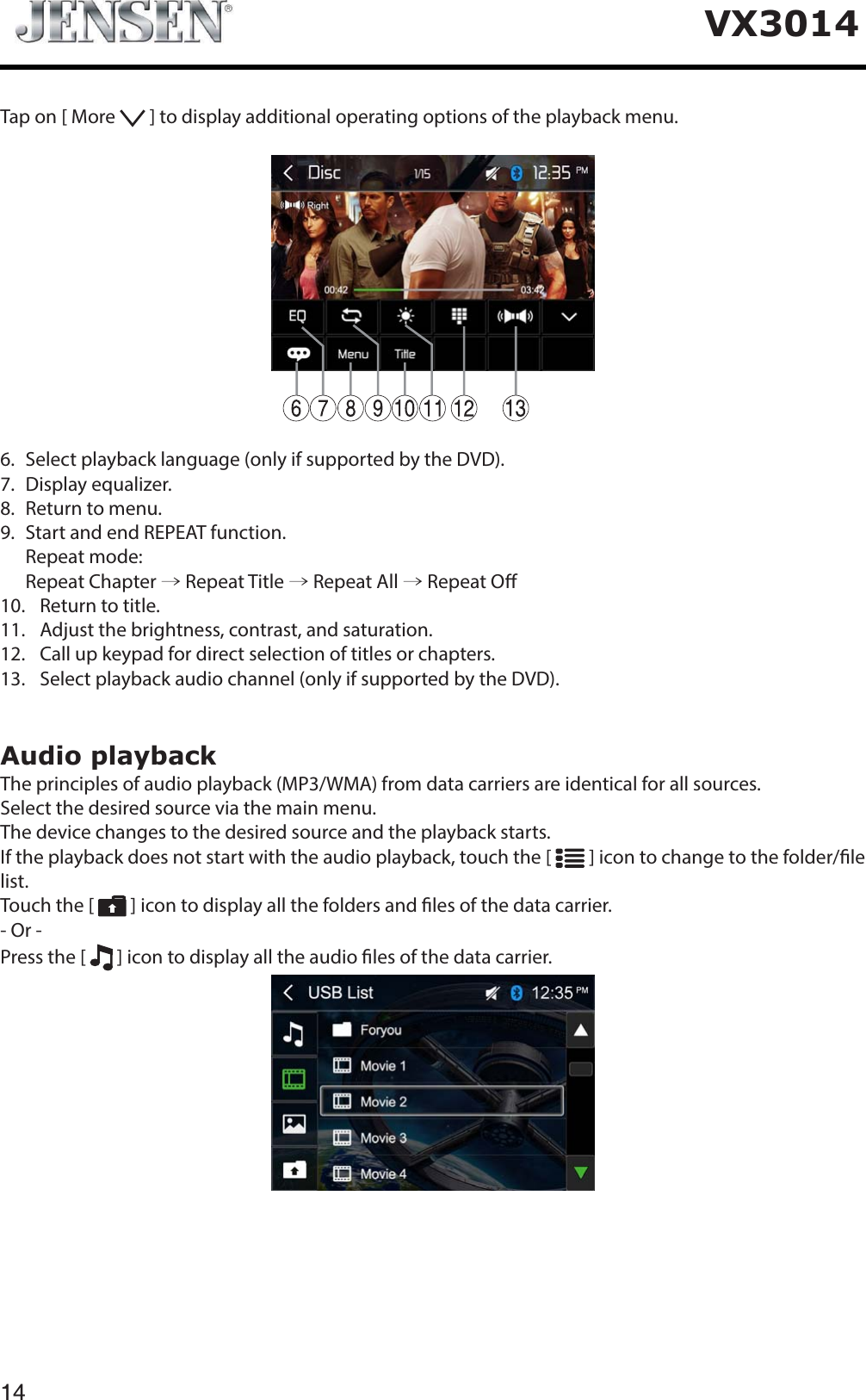 14VX3014Tap on [ More   ] to display additional operating options of the playback menu.6.   Select playback language (only if supported by the DVD).7.  Display equalizer.8.   Return to menu.9.   Start and end REPEAT function.  Repeat mode:  Repeat Chapter &rarr; Repeat Title &rarr; Repeat All &rarr; Repeat O10.   Return to title.11.   Adjust the brightness, contrast, and saturation.12.   Call up keypad for direct selection of titles or chapters.13.   Select playback audio channel (only if supported by the DVD).Audio playbackThe principles of audio playback (MP3/WMA) from data carriers are identical for all sources.Select the desired source via the main menu.The device changes to the desired source and the playback starts.If the playback does not start with the audio playback, touch the [   ] icon to change to the folder/le list.Touch the [   ] icon to display all the folders and les of the data carrier.- Or -Press the [   ] icon to display all the audio les of the data carrier.