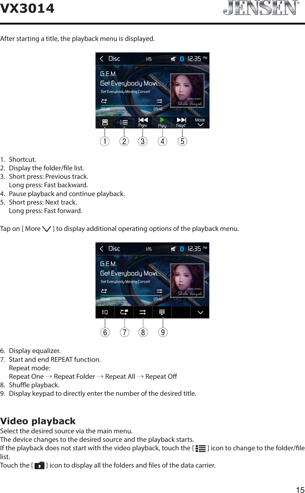 15VX3014After starting a title, the playback menu is displayed.1.  Shortcut.2.   Display the folder/le list.3.   Short press: Previous track.   Long press: Fast backward.4.   Pause playback and continue playback.5.   Short press: Next track.   Long press: Fast forward.Tap on [ More   ] to display additional operating options of the playback menu.6.  Display equalizer.7.   Start and end REPEAT function.  Repeat mode:  Repeat One &rarr; Repeat Folder &rarr; Repeat All &rarr; Repeat O8.  Shue playback.9.   Display keypad to directly enter the number of the desired title.Video playbackSelect the desired source via the main menu.The device changes to the desired source and the playback starts.If the playback does not start with the video playback, touch the [   ] icon to change to the folder/le list.Touch the [   ] icon to display all the folders and les of the data carrier.