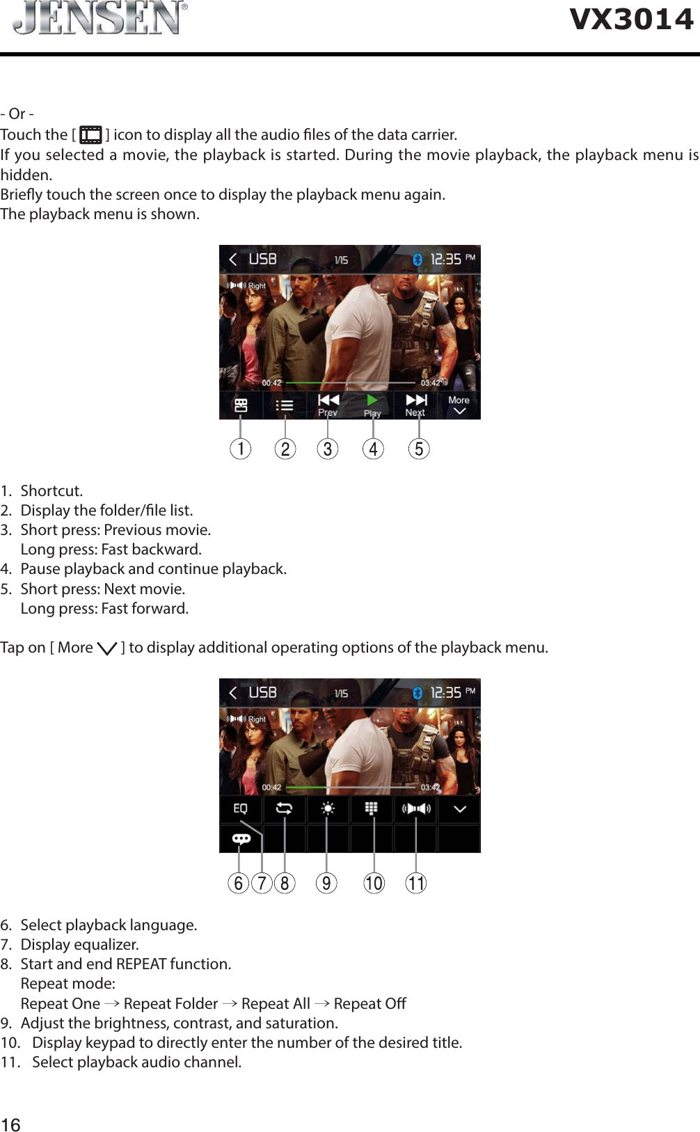 16VX3014- Or -Touch the [   ] icon to display all the audio les of the data carrier.If you selected a movie, the playback is started. During the movie playback, the playback menu is hidden.Briey touch the screen once to display the playback menu again.The playback menu is shown.1.  Shortcut.2.   Display the folder/le list.3.   Short press: Previous movie.   Long press: Fast backward.4.   Pause playback and continue playback.5.   Short press: Next movie.   Long press: Fast forward.Tap on [ More   ] to display additional operating options of the playback menu.6.   Select playback language.7.  Display equalizer.8.   Start and end REPEAT function.  Repeat mode:  Repeat One &rarr; Repeat Folder &rarr; Repeat All &rarr; Repeat O9.   Adjust the brightness, contrast, and saturation.10.   Display keypad to directly enter the number of the desired title.11.   Select playback audio channel.