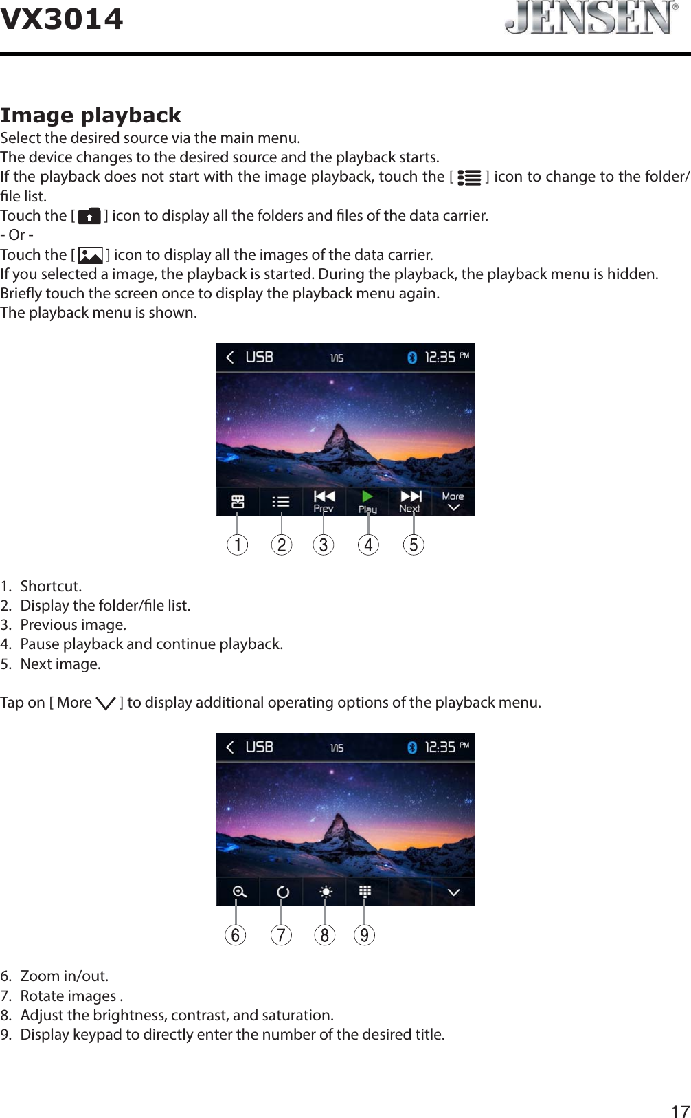 17VX3014Image playbackSelect the desired source via the main menu.The device changes to the desired source and the playback starts.If the playback does not start with the image playback, touch the [   ] icon to change to the folder/le list.Touch the [   ] icon to display all the folders and les of the data carrier.- Or -Touch the [  ] icon to display all the images of the data carrier.If you selected a image, the playback is started. During the playback, the playback menu is hidden.Briey touch the screen once to display the playback menu again.The playback menu is shown.1.  Shortcut.2.   Display the folder/le list.3.  Previous image.4.   Pause playback and continue playback.5.  Next image.Tap on [ More   ] to display additional operating options of the playback menu.6.  Zoom in/out.7.   Rotate images .8.   Adjust the brightness, contrast, and saturation.9.   Display keypad to directly enter the number of the desired title.