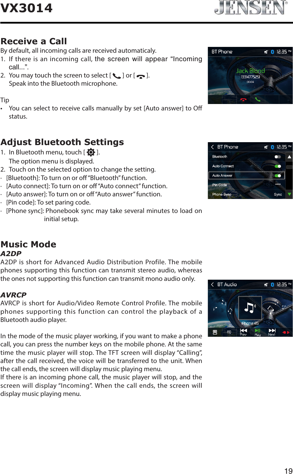 19VX3014Receive a CallBy default, all incoming calls are received automaticaly.1.   If there is an incoming call, VJGUETGGPYKNNCRRGCTő+PEQOKPIECNN&OElig;.2. You may touch the screen to select [   ] or [   ].Speak into the Bluetooth microphone.Tipt :PVDBOTFMFDUUPSFDFJWFDBMMTNBOVBMMZCZTFU<"VUPBOTXFS>UP0&ograve;status.Adjust Bluetooth Settings1. In Bluetooth menu, touch [   ].The option menu is displayed.2. Touch on the selected option to change the setting.∙   [Bluetooth]: To turn on or o &ldquo;Bluetooth&rdquo; function.∙   [Auto connect]: To turn on or o &ldquo;Auto connect&rdquo; function.∙   [Auto answer]: To turn on or o &ldquo;Auto answer&rdquo; function.∙   [Pin code]: To set paring code.∙   [Phone sync]: Phonebook sync may take several minutes to load on initial setup.Music ModeA2DPA2DP is short for Advanced Audio Distribution Profile. The mobile phones supporting this function can transmit stereo audio, whereas the ones not supporting this function can transmit mono audio only.AVRCPAVRCP is short for Audio/Video Remote Control Profile. The mobile phones supporting this function can control the playback of a Bluetooth audio player.In the mode of the music player working, if you want to make a phone call, you can press the number keys on the mobile phone. At the same time the music player will stop. The TFT screen will display &ldquo;Calling&rdquo;, after the call received, the voice will be transferred to the unit. When the call ends, the screen will display music playing menu. If there is an incoming phone call, the music player will stop, and the screen will display &ldquo;Incoming&rdquo;. When the call ends, the screen will display music playing menu. 