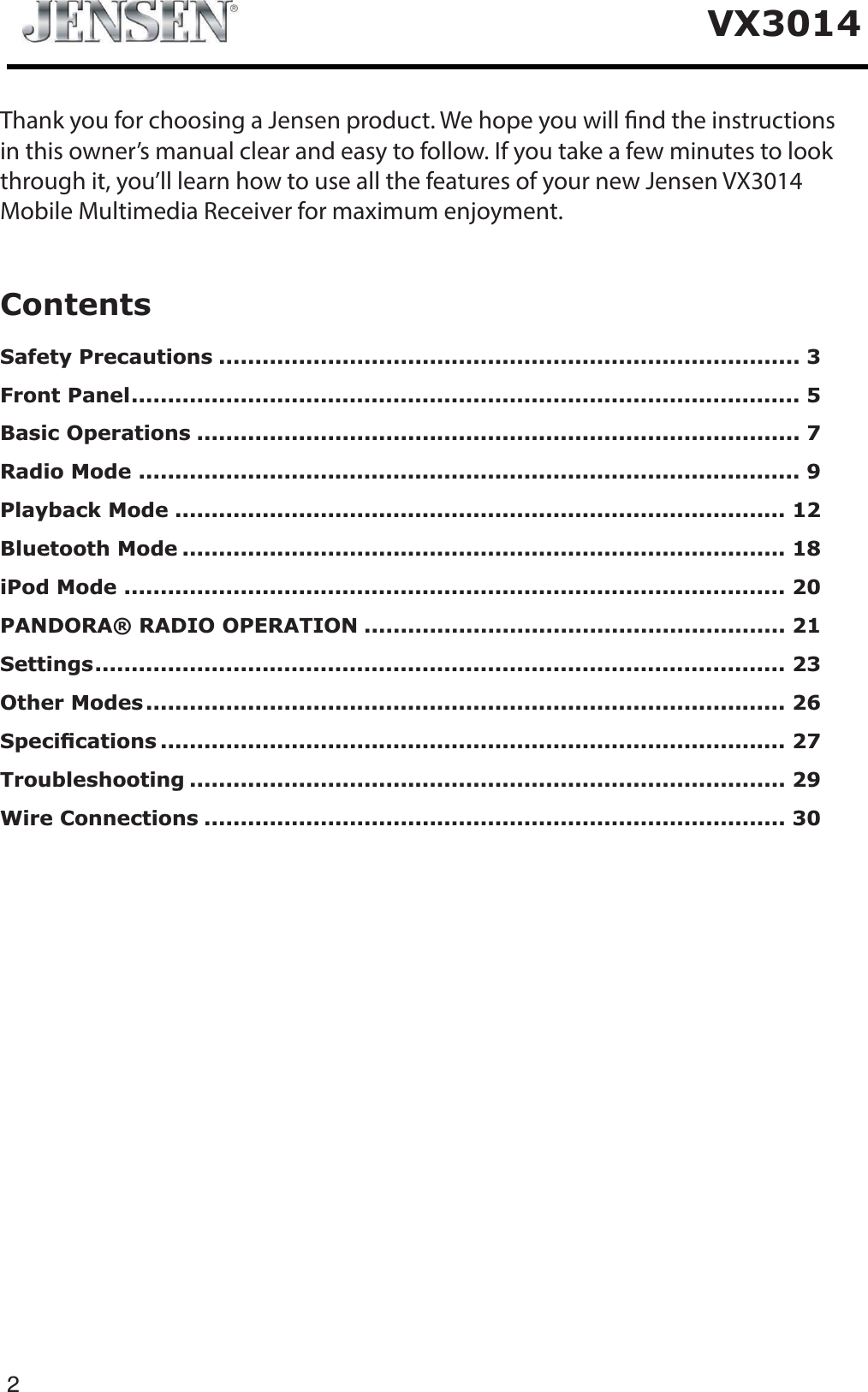 2VX3014ContentsSafety Precautions ................................................................................ 3Front Panel............................................................................................ 5Basic Operations ................................................................................... 7Radio Mode ........................................................................................... 9Playback Mode .................................................................................... 12Bluetooth Mode ................................................................................... 18iPod Mode ........................................................................................... 20PANDORA&reg; RADIO OPERATION .......................................................... 21Settings............................................................................................... 23Other Modes........................................................................................ 266SHFL&iquest;FDWLRQV ...................................................................................... 27Troubleshooting .................................................................................. 29Wire Connections ................................................................................ 30Thank you for choosing a Jensen product. We hope you will nd the instructionsin this owner&rsquo;s manual clear and easy to follow. If you take a few minutes to lookthrough it, you&rsquo;ll learn how to use all the features of your new Jensen VX3014Mobile Multimedia Receiver for maximum enjoyment.