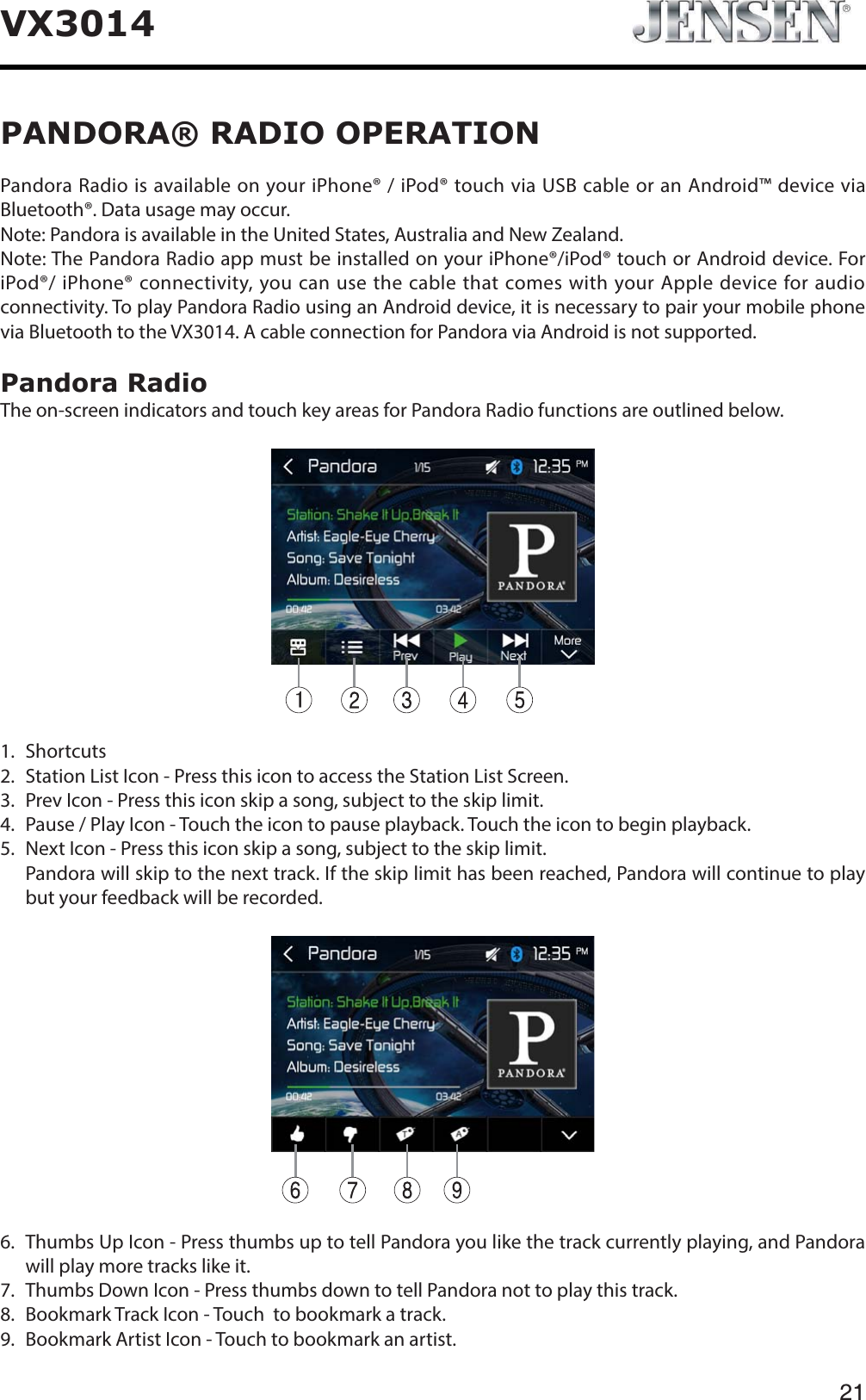 21VX3014PANDORA&reg; RADIO OPERATIONPandora Radio is available on your iPhone&reg; / iPod&reg; touch via USB cable or an Android&trade; device via Bluetooth&reg;. Data usage may occur.Note: Pandora is available in the United States, Australia and New Zealand.Note: The Pandora Radio app must be installed on your iPhone&reg;/iPod&reg; touch or Android device. For iPod&reg;/ iPhone&reg; connectivity, you can use the cable that comes with your Apple device for audio connectivity. To play Pandora Radio using an Android device, it is necessary to pair your mobile phone via Bluetooth to the VX3014. A cable connection for Pandora via Android is not supported.Pandora RadioThe on-screen indicators and touch key areas for Pandora Radio functions are outlined below.1. Shortcuts 2. Station List Icon - Press this icon to access the Station List Screen.3. Prev Icon - Press this icon skip a song, subject to the skip limit.4. Pause / Play Icon - Touch the icon to pause playback. Touch the icon to begin playback.5. Next Icon - Press this icon skip a song, subject to the skip limit.   Pandora will skip to the next track. If the skip limit has been reached, Pandora will continue to play but your feedback will be recorded.6.   Thumbs Up Icon - Press thumbs up to tell Pandora you like the track currently playing, and Pandora will play more tracks like it.7. Thumbs Down Icon - Press thumbs down to tell Pandora not to play this track.8. Bookmark Track Icon - Touch  to bookmark a track.9. Bookmark Artist Icon - Touch to bookmark an artist.