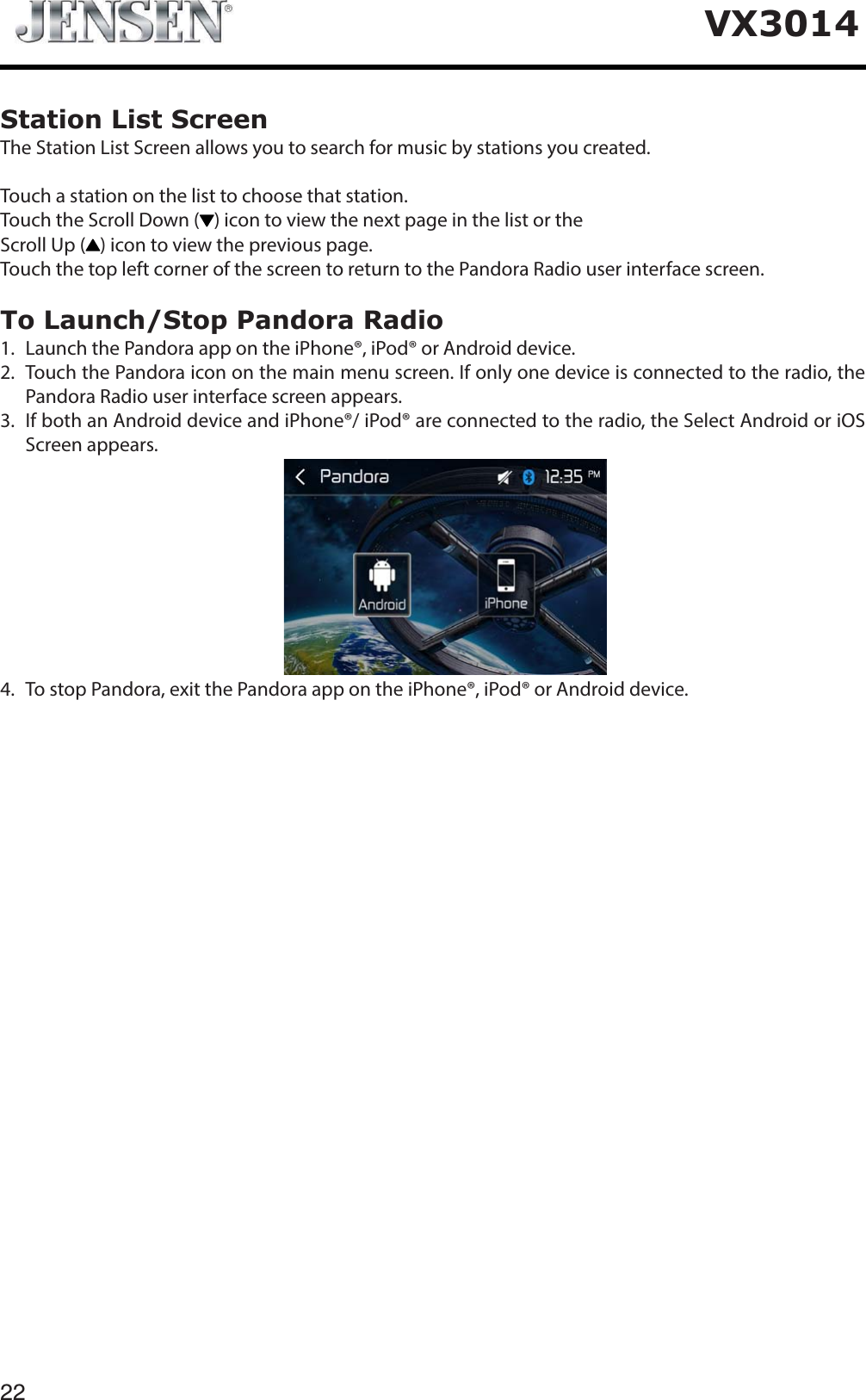 22VX3014Station List ScreenThe Station List Screen allows you to search for music by stations you created.Touch a station on the list to choose that station.Touch the Scroll Down ( ) icon to view the next page in the list or theScroll Up ( ) icon to view the previous page.Touch the top left corner of the screen to return to the Pandora Radio user interface screen.To Launch/Stop Pandora Radio1.   Launch the Pandora app on the iPhone&reg;, iPod&reg; or Android device.2.   Touch the Pandora icon on the main menu screen. If only one device is connected to the radio, the Pandora Radio user interface screen appears.3.   If both an Android device and iPhone&reg;/ iPod&reg; are connected to the radio, the Select Android or iOS Screen appears.4. To stop Pandora, exit the Pandora app on the iPhone&reg;, iPod&reg; or Android device.