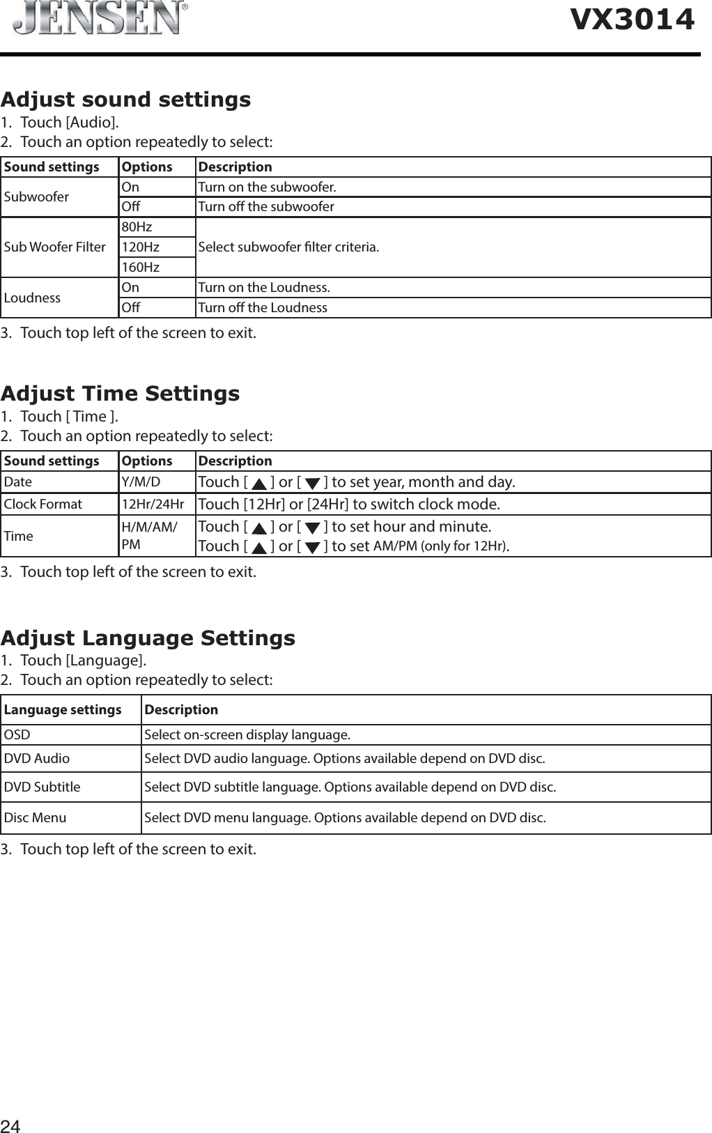 24VX3014Adjust sound settings1. Touch [Audio].2. Touch an option repeatedly to select:Sound settings Options DescriptionSubwoofer On Turn on the subwoofer.O Turn o the subwooferSub Woofer Filter80HzSelect subwoofer lter criteria.120Hz160HzLoudness On Turn on the Loudness.O Turn o the Loudness3. Touch top left of the screen to exit. Adjust Time Settings1. Touch [ Time ].2. Touch an option repeatedly to select:Sound settings Options DescriptionDate Y/M/D Touch [   ] or [   ] to set year, month and day.Clock Format 12Hr/24Hr Touch [12Hr] or [24Hr] to switch clock mode.Time H/M/AM/PMTouch [   ] or [   ] to set hour and minute.Touch [   ] or [   ] to set AM/PM (only for 12Hr).3. Touch top left of the screen to exit. Adjust Language Settings1. Touch [Language].2. Touch an option repeatedly to select:Language settings DescriptionOSD Select on-screen display language.DVD Audio Select DVD audio language. Options available depend on DVD disc.DVD Subtitle Select DVD subtitle language. Options available depend on DVD disc.Disc Menu Select DVD menu language. Options available depend on DVD disc.3. Touch top left of the screen to exit. 
