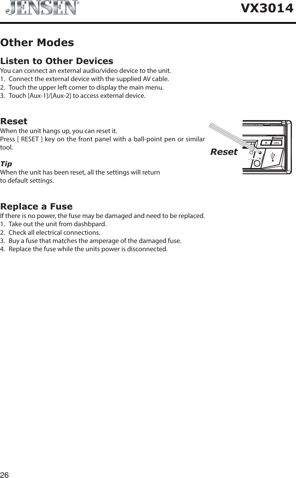 26VX3014Listen to Other DevicesYou can connect an external audio/video device to the unit.1. Connect the external device with the supplied AV cable.2. Touch the upper left corner to display the main menu.3. Touch [Aux-1]/[Aux-2] to access external device.ResetWhen the unit hangs up, you can reset it.Press [ RESET ] key on the front panel with a ball-point pen or similar tool.TipWhen the unit has been reset, all the settings will return to default settings.Replace a FuseIf there is no power, the fuse may be damaged and need to be replaced.1. Take out the unit from dashbpard.2. Check all electrical connections.3. Buy a fuse that matches the amperage of the damaged fuse.4. Replace the fuse while the units power is disconnected.Other ModesReset