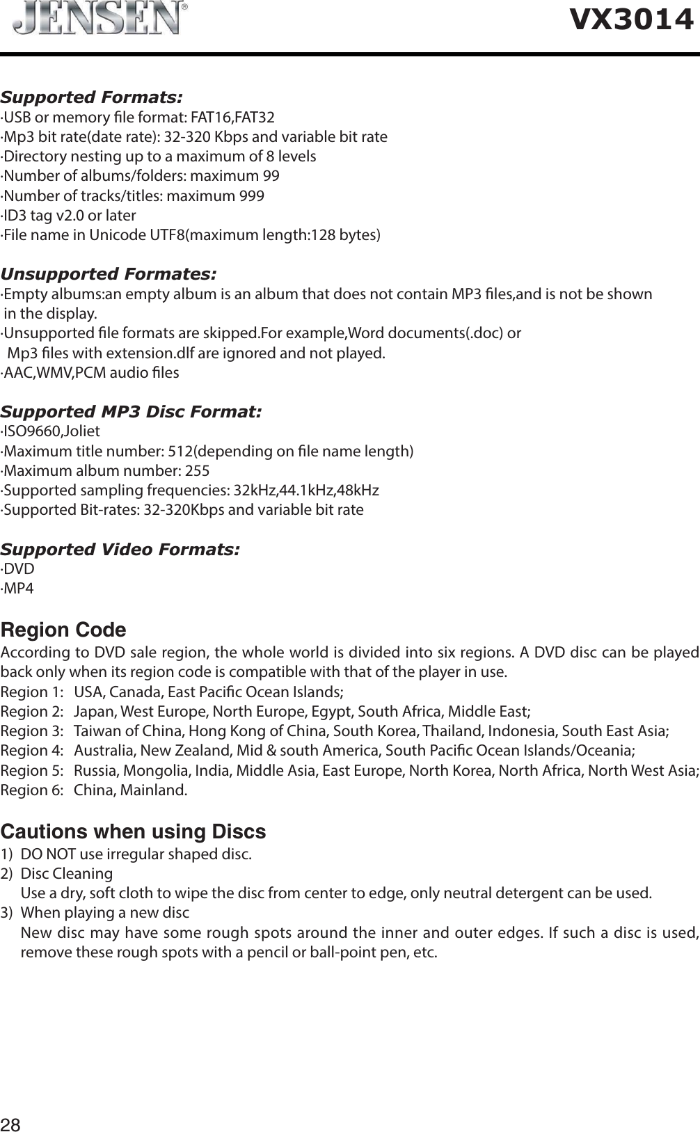 28VX3014Supported Formats:&middot;USB or memory le format: FAT16,FAT32&middot;Mp3 bit rate(date rate): 32-320 Kbps and variable bit rate&middot;Directory nesting up to a maximum of 8 levels&middot;Number of albums/folders: maximum 99&middot;Number of tracks/titles: maximum 999&middot;ID3 tag v2.0 or later&middot;File name in Unicode UTF8(maximum length:128 bytes)Unsupported Formates:&middot;Empty albums:an empty album is an album that does not contain MP3 les,and is not be shown in the display.&middot;Unsupported le formats are skipped.For example,Word documents(.doc) or  Mp3 les with extension.dlf are ignored and not played.&middot;AAC,WMV,PCM audio lesSupported MP3 Disc Format:&middot;ISO9660,Joliet&middot;Maximum title number: 512(depending on le name length)&middot;Maximum album number: 255&middot;Supported sampling frequencies: 32kHz,44.1kHz,48kHz&middot;Supported Bit-rates: 32-320Kbps and variable bit rateSupported Video Formats:&middot;DVD&middot;MP4Region Code According to DVD sale region, the whole world is divided into six regions. A DVD disc can be played back only when its region code is compatible with that of the player in use.Region 1:   USA, Canada, East Pacic Ocean Islands; Region 2: Japan, West Europe, North Europe, Egypt, South Africa, Middle East;Region 3:   Taiwan of China, Hong Kong of China, South Korea, Thailand, Indonesia, South East Asia;Region 4: Australia, New Zealand, Mid &amp; south America, South Pacic Ocean Islands/Oceania;Region 5:   Russia, Mongolia, India, Middle Asia, East Europe, North Korea, North Africa, North West Asia;     Region 6: China, Mainland.Cautions when using Discs1) DO NOT use irregular shaped disc.2) Disc CleaningUse a dry, soft cloth to wipe the disc from center to edge, only neutral detergent can be used.3) When playing a new disc   New disc may have some rough spots around the inner and outer edges. If such a disc is used, remove these rough spots with a pencil or ball-point pen, etc.   