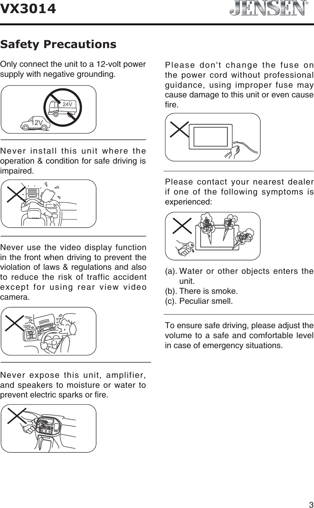 3VX3014Safety PrecautionsNever expose this unit, amplifier, and speakers to moisture or water to RTGXGPVGNGEVTKEURCTMUQTſTGPlease don't change the fuse on the power cord without professional guidance, using improper fuse may cause damage to this unit or even cause ſTGPlease contact your nearest dealer if one of the following symptoms is experienced:C9CVGTQTQVJGTQDLGEVUGPVGTUVJGWPKVD6JGTGKUUOQMGE2GEWNKCTUOGNNOnly connect the unit to a 12-volt power UWRRN[YKVJPGICVKXGITQWPFKPINever install this unit where the operation &amp; condition for safe driving is KORCKTGFNever use the video display function in the front when driving to prevent the violation of laws &amp; regulations and also to reduce the risk of traffic accident except for using rear view video ECOGTC6QGPUWTGUCHGFTKXKPIRNGCUGCFLWUVVJGXQNWOGVQCUCHGCPFEQOHQTVCDNGNGXGNKPECUGQHGOGTIGPE[UKVWCVKQPU
