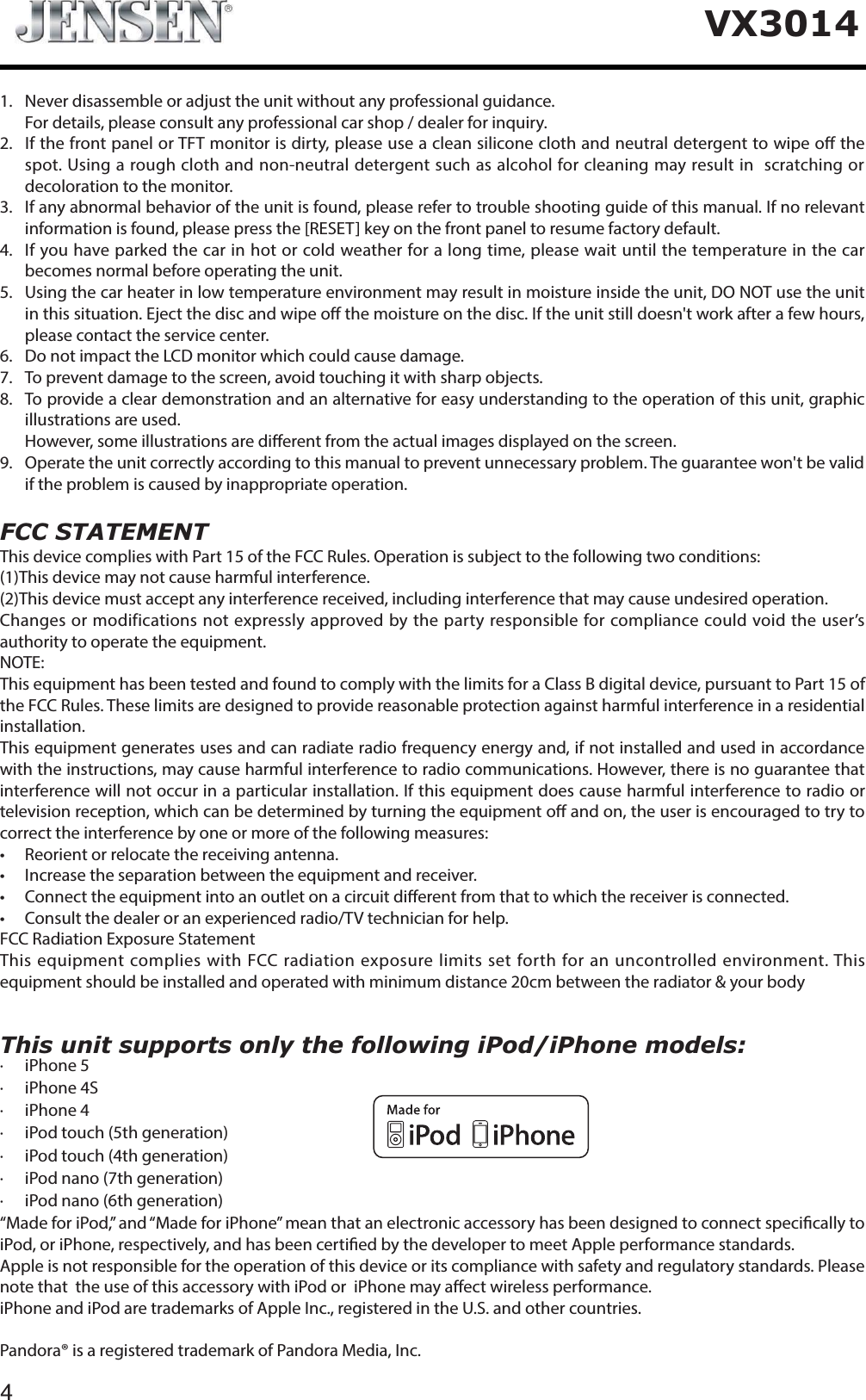 4VX3014This unit supports only the following iPod/iPhone models:&middot; iPhone 5&middot; iPhone 4S&middot; iPhone 4&middot; iPod touch (5th generation)&middot; iPod touch (4th generation)&middot; iPod nano (7th generation)&middot; iPod nano (6th generation)&ldquo;Made for iPod,&rdquo; and &ldquo;Made for iPhone&rdquo; mean that an electronic accessory has been designed to connect specically to iPod, or iPhone, respectively, and has been certied by the developer to meet Apple performance standards.Apple is not responsible for the operation of this device or its compliance with safety and regulatory standards. Please note that  the use of this accessory with iPod or  iPhone may aect wireless performance.iPhone and iPod are trademarks of Apple Inc., registered in the U.S. and other countries.Pandora&reg; is a registered trademark of Pandora Media, Inc.1. Never disassemble or adjust the unit without any professional guidance.For details, please consult any professional car shop / dealer for inquiry.2.   If the front panel or TFT monitor is dirty, please use a clean silicone cloth and neutral detergent to wipe o the spot. Using a rough cloth and non-neutral detergent such as alcohol for cleaning may result in  scratching or decoloration to the monitor.3.   If any abnormal behavior of the unit is found, please refer to trouble shooting guide of this manual. If no relevant information is found, please press the [RESET] key on the front panel to resume factory default.4.   If you have parked the car in hot or cold weather for a long time, please wait until the temperature in the car becomes normal before operating the unit.5.   Using the car heater in low temperature environment may result in moisture inside the unit, DO NOT use the unit in this situation. Eject the disc and wipe o the moisture on the disc. If the unit still doesn't work after a few hours, please contact the service center.6.   Do not impact the LCD monitor which could cause damage.7. To prevent damage to the screen, avoid touching it with sharp objects.8.   To provide a clear demonstration and an alternative for easy understanding to the operation of this unit, graphic illustrations are used.   However, some illustrations are dierent from the actual images displayed on the screen.9.   Operate the unit correctly according to this manual to prevent unnecessary problem. The guarantee won't be valid if the problem is caused by inappropriate operation.FCC STATEMENTThis device complies with Part 15 of the FCC Rules. Operation is subject to the following two conditions:(1)This device may not cause harmful interference.(2)This device must accept any interference received, including interference that may cause undesired operation.Changes or modifications not expressly approved by the party responsible for compliance could void the user&rsquo;s authority to operate the equipment.NOTE: This equipment has been tested and found to comply with the limits for a Class B digital device, pursuant to Part 15 of the FCC Rules. These limits are designed to provide reasonable protection against harmful interference in a residential installation.This equipment generates uses and can radiate radio frequency energy and, if not installed and used in accordance with the instructions, may cause harmful interference to radio communications. However, there is no guarantee that interference will not occur in a particular installation. If this equipment does cause harmful interference to radio or television reception, which can be determined by turning the equipment o and on, the user is encouraged to try to correct the interference by one or more of the following measures:t 3FPSJFOUPSSFMPDBUFUIFSFDFJWJOHBOUFOOBt *ODSFBTFUIFTFQBSBUJPOCFUXFFOUIFFRVJQNFOUBOESFDFJWFSt $POOFDUUIFFRVJQNFOUJOUPBOPVUMFUPOBDJSDVJUEJ&ograve;FSFOUGSPNUIBUUPXIJDIUIFSFDFJWFSJTDPOOFDUFEt $POTVMUUIFEFBMFSPSBOFYQFSJFODFESBEJP57UFDIOJDJBOGPSIFMQFCC Radiation Exposure StatementThis equipment complies with FCC radiation exposure limits set forth for an uncontrolled environment. This equipment should be installed and operated with minimum distance 20cm between the radiator &amp; your body