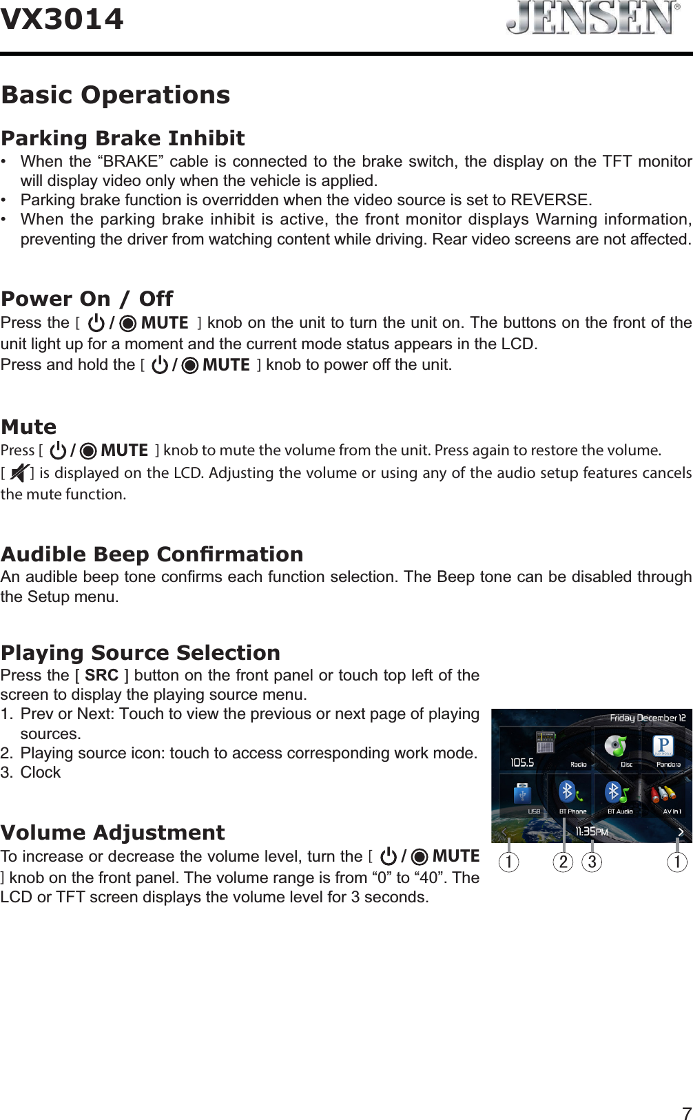 7VX3014Parking Brake Inhibit :KHQWKH&sup3;%5$.(&acute;FDEOHLVFRQQHFWHGWRWKHEUDNHVZLWFKWKHGLVSOD\RQWKH7)7PRQLWRUZLOOGLVSOD\YLGHRRQO\ZKHQWKHYHKLFOHLVDSSOLHG 3DUNLQJEUDNHIXQFWLRQLVRYHUULGGHQZKHQWKHYLGHRVRXUFHLVVHWWR5(9(56( :KHQWKHSDUNLQJEUDNHLQKLELWLVDFWLYHWKHIURQWPRQLWRUGLVSOD\V:DUQLQJLQIRUPDWLRQSUHYHQWLQJWKHGULYHUIURPZDWFKLQJFRQWHQWZKLOHGULYLQJ5HDUYLGHRVFUHHQVDUHQRWDIIHFWHGPower On / Off3UHVVWKH[ /   MUTE ]NQRERQWKHXQLWWRWXUQWKHXQLWRQ7KHEXWWRQVRQWKHIURQWRIWKHXQLWOLJKWXSIRUDPRPHQWDQGWKHFXUUHQWPRGHVWDWXVDSSHDUVLQWKH/&amp;'3UHVVDQGKROGWKH[ /   MUTE  ]NQREWRSRZHURIIWKHXQLWMutePress [   /   MUTE  ] knob to mute the volume from the unit. Press again to restore the volume. [] is displayed on the LCD. Adjusting the volume or using any of the audio setup features cancels the mute function. $XGLEOH%HHS&amp;RQ&iquest;UPDWLRQ$QDXGLEOHEHHSWRQHFRQ&iquest;UPVHDFKIXQFWLRQVHOHFWLRQ7KH%HHSWRQHFDQEHGLVDEOHGWKURXJKWKH6HWXSPHQXPlaying Source Selection3UHVVWKH>SRC@EXWWRQRQWKHIURQWSDQHORUWRXFKWRSOHIWRIWKHVFUHHQWRGLVSOD\WKHSOD\LQJVRXUFHPHQX 2TGXQT0GZV6QWEJVQXKGYVJGRTGXKQWUQTPGZVRCIGQHSOD\LQJVRXUFHU 3OD\LQJVRXUFHKEQPVQWEJVQCEEGUUEQTTGURQPFKPIYQTMOQFG %NQEMVolume Adjustment7RLQFUHDVHRUGHFUHDVHWKHYROXPHOHYHOWXUQWKH[ /   MUTE]NQRERQWKHIURQWSDQHO7KHYROXPHUDQJHLVIURP&sup3;&acute;WR&sup3;&acute;7KH/&amp;'RU7)7VFUHHQGLVSOD\VWKHYROXPHOHYHOIRUVHFRQGVBasic Operations 