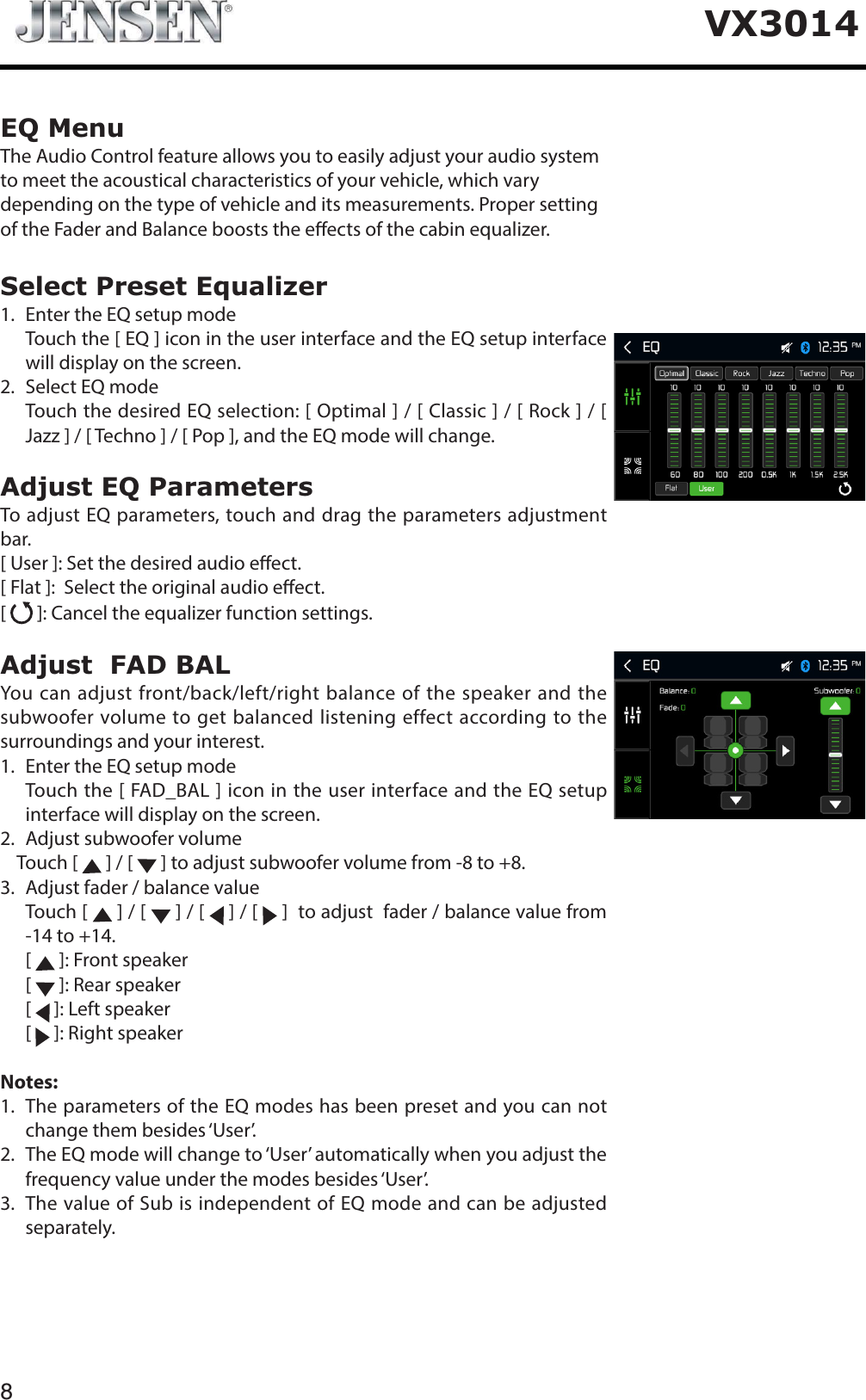 8VX3014EQ MenuThe Audio Control feature allows you to easily adjust your audio system to meet the acoustical characteristics of your vehicle, which vary depending on the type of vehicle and its measurements. Proper setting of the Fader and Balance boosts the eects of the cabin equalizer. Select Preset Equalizer1. Enter the EQ setup mode   Touch the [ EQ ] icon in the user interface and the EQ setup interface will display on the screen.2. Select EQ mode   Touch the desired EQ selection: [ Optimal ] / [ Classic ] / [ Rock ] / [ Jazz ] / [ Techno ] / [ Pop ], and the EQ mode will change.Adjust EQ ParametersTo adjust EQ parameters, touch and drag the parameters adjustment bar. [ User ]: Set the desired audio eect. [ Flat ]:  Select the original audio eect.[ ]: Cancel the equalizer function settings.Adjust  FAD BALYou can adjust front/back/left/right balance of the speaker and the subwoofer volume to get balanced listening effect according to the surroundings and your interest. 1. Enter the EQ setup mode   Touch the [ FAD_BAL ] icon in the user interface and the EQ setup interface will display on the screen.2. Adjust subwoofer volume    Touch [   ] / [   ] to adjust subwoofer volume from -8 to +8.3. Adjust fader / balance value  Touch [  ] / [   ] / [   ] / [   ]  to adjust  fader / balance value from -14 to +14.[ ]: Front speaker[ ]: Rear speaker[ ]: Left speaker[ ]: Right speakerNotes:1.   The parameters of the EQ modes has been preset and you can not change them besides &lsquo;User&rsquo;.2.   The EQ mode will change to &lsquo;User&rsquo; automatically when you adjust the frequency value under the modes besides &lsquo;User&rsquo;.3.   The value of Sub is independent of EQ mode and can be adjusted separately.