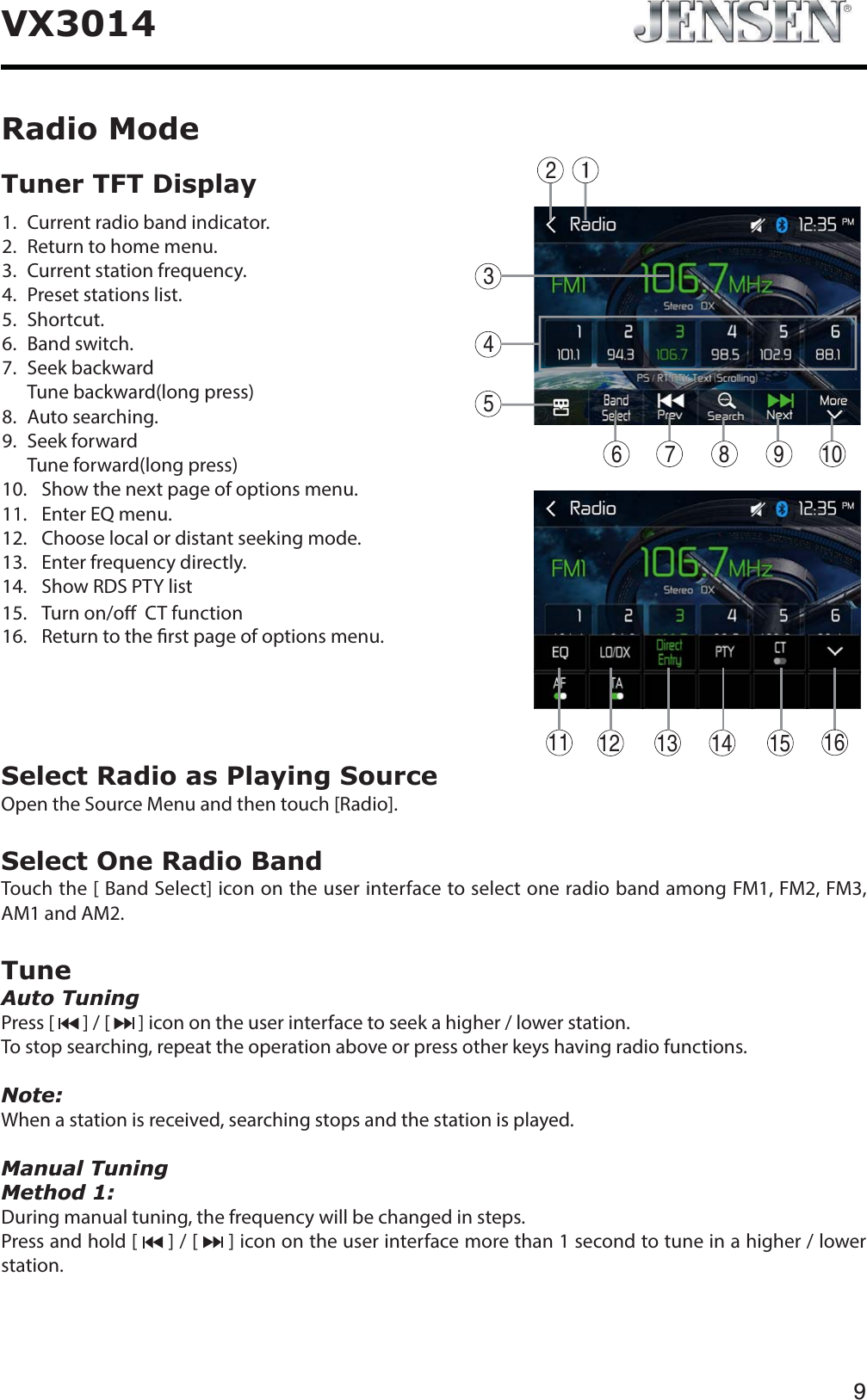 9VX3014Select Radio as Playing SourceOpen the Source Menu and then touch [Radio].Select One Radio BandTouch the [ Band Select] icon on the user interface to select one radio band among FM1, FM2, FM3, AM1 and AM2.TuneAuto TuningPress [   ] / [   ] icon on the user interface to seek a higher / lower station.To stop searching, repeat the operation above or press other keys having radio functions.Note:When a station is received, searching stops and the station is played.Manual TuningMethod 1:During manual tuning, the frequency will be changed in steps.Press and hold [   ] / [   ] icon on the user interface more than 1 second to tune in a higher / lower station.Radio Mode1.   Current radio band indicator.2.   Return to home menu.3.   Current station frequency.4.   Preset stations list.5.  Shortcut.6.  Band switch.7. Seek backwardTune backward(long press)8.  Auto searching.9.  Seek forwardTune forward(long press)10.   Show the next page of options menu.11. Enter EQ menu.12.    Choose local or distant seeking mode.13. Enter frequency directly.14. Show RDS PTY list15. Turn on/o  CT function16. Return to the rst page of options menu.Tuner TFT Display 4325678 10912 13 14 15 1611