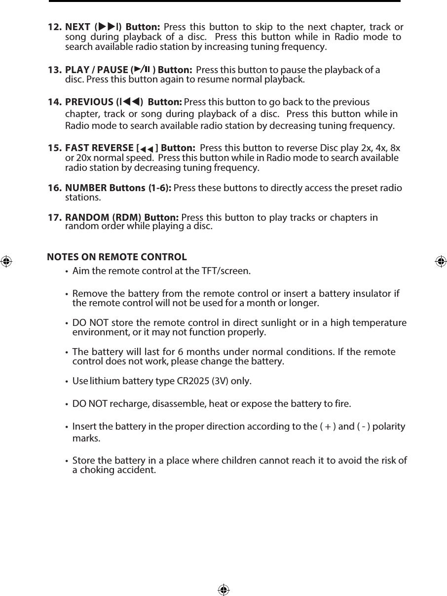 NOTES ON REMOTE CONTROL&bull; Aim the remote control at the TFT/screen.&bull;Remove the battery from the remote control or insert a battery insulator ifthe remote control will not be used for a month or longer.&bull;DO NOT store the remote control in direct sunlight or in a high temperatureenvironment, or it may not function properly.&bull;The battery will last for 6 months under normal conditions. If the remotecontrol does not work, please change the battery.&bull; Use lithium battery type CR2025 (3V) only.&bull; DO NOT recharge, disassemble, heat or expose the battery to fire.&bull; Insert the battery in the proper direction according to the ( + ) and ( - ) polaritymarks.&bull; Store the battery in a place where children cannot reach it to avoid the risk ofa choking accident.12. NEXT  (l)  Button:  Press  this  button  to  skip  to  the  next  chapter,  track  orsong  during  playback  of  a  disc.    Press  this  button  while  in  Radio  mode  tosearch available radio station by increasing tuning frequency.13. PLAY / PAUSE ( ) Button:  Press this button to pause the playback of adisc. Press this button again to resume normal playback.14. PREVIOUS (l) Button: : Press this button to go back to the previouschapter, track or song during playback of a disc.  Press this button while inRadio mode to search available radio station by decreasing tuning frequency.15. FAST REVERSE [  ] Button:  Press this button to reverse Disc play 2x, 4x, 8xor 20x normal speed.  Press this button while in Radio mode to search availableradio station by decreasing tuning frequency.16. NUMBER Buttons (1-6): Press these buttons to directly access the preset radiostations.17.  RANDOM (RDM) Button: Press this button to play tracks or chapters inrandom order while playing a disc.