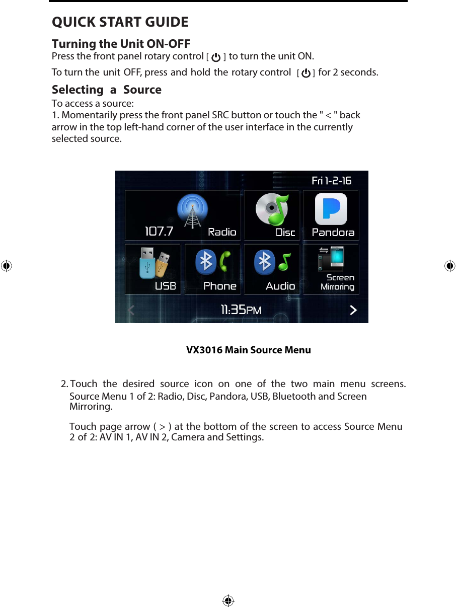 2. Touch the desired source icon on one of the two main menu screens.Source Menu 1 of 2: Radio, Disc, Pandora, USB, Bluetooth and ScreenMirroring.Touch page arrow ( > ) at the bottom of the screen to access Source Menu2 of 2: AV IN 1, AV IN 2, Camera and Settings.VX3016 Main Source MenuQUICK START GUIDE Turning the Unit ON-OFFPress the front panel rotary control [  ] to turn the unit ON.  To turn the unit OFF, press and hold the rotary control  [   ] for 2 seconds.Selecting a SourceTo access a source:1. Momentarily press the front panel SRC button or touch the " < " backarrow in the top left-hand corner of the user interface in the currentlyselected source.