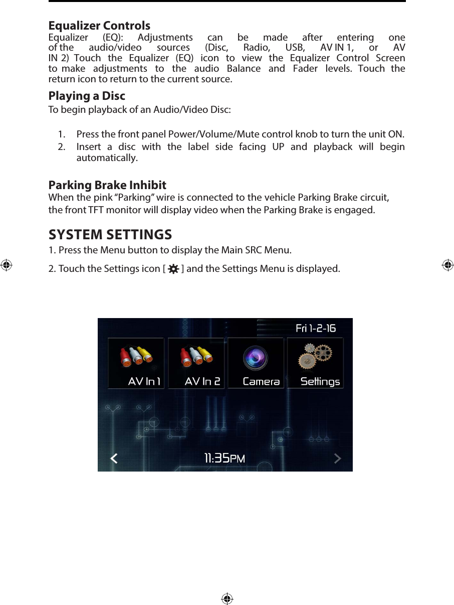 Equalizer ControlsEqualizer  (EQ):  Adjustments  can  be  made  after  entering  one of the  audio/video  sources  (Disc,  Radio,  USB,  AV IN 1,  or  AV IN 2)  Touch  the  Equalizer  (EQ)  icon  to  view  the  Equalizer  Control  Screen to  make  adjustments  to  the  audio  Balance  and  Fader  levels.  Touch  the return icon to return to the current source. Playing a DiscTo begin playback of an Audio/Video Disc:1. Press the front panel Power/Volume/Mute control knob to turn the unit ON.2. Insert  a disc with the label side facing UP and playback will beginautomatically.Parking Brake InhibitWhen the pink &ldquo;Parking&rdquo; wire is connected to the vehicle Parking Brake circuit, the front TFT monitor will display video when the Parking Brake is engaged. SYSTEM SETTINGS1. Press the Menu button to display the Main SRC Menu.2. Touch the Settings icon [   ] and the Settings Menu is displayed.