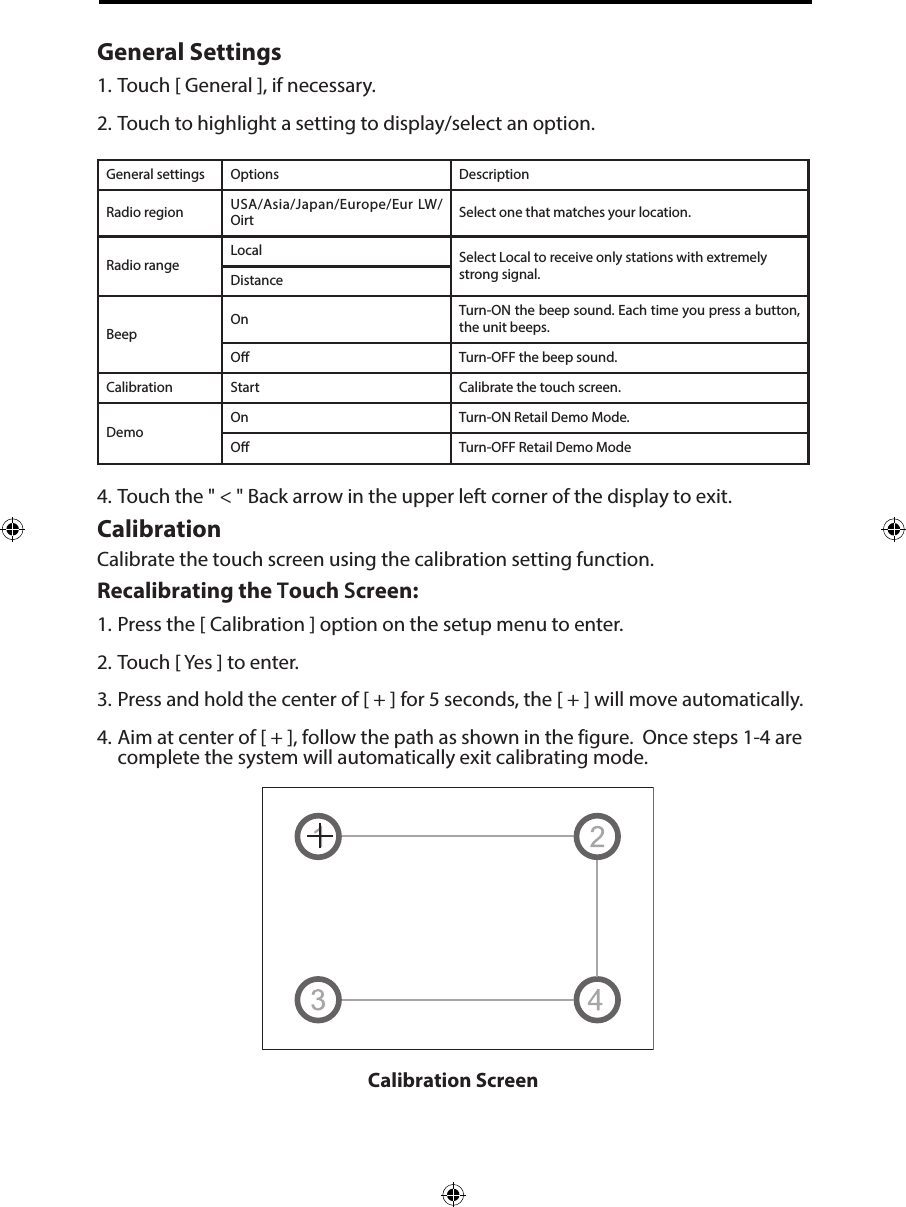 General Settings1. Touch [ General ], if necessary.2. Touch to highlight a setting to display/select an option.General settings Options DescriptionRadio region USA/Asia/Japan/Europe/Eur LW/Oirt Select one that matches your location.Radio rangeLocal Select Local to receive only stations with extremely strong signal.DistanceBeepOn Turn-ON the beep sound. Each time you press a button, the unit beeps.O Turn-OFF the beep sound.Calibration Start Calibrate the touch screen.DemoOn Turn-ON Retail Demo Mode.O Turn-OFF Retail Demo Mode4. Touch the " < " Back arrow in the upper left corner of the display to exit.CalibrationCalibrate the touch screen using the calibration setting function. Recalibrating the Touch Screen:1. Press the [ Calibration ] option on the setup menu to enter.2. Touch [ Yes ] to enter.3. Press and hold the center of [ + ] for 5 seconds, the [ + ] will move automatically.4. Aim at center of [ + ], follow the path as shown in the figure.  Once steps 1-4 arecomplete the system will automatically exit calibrating mode.Calibration Screen 