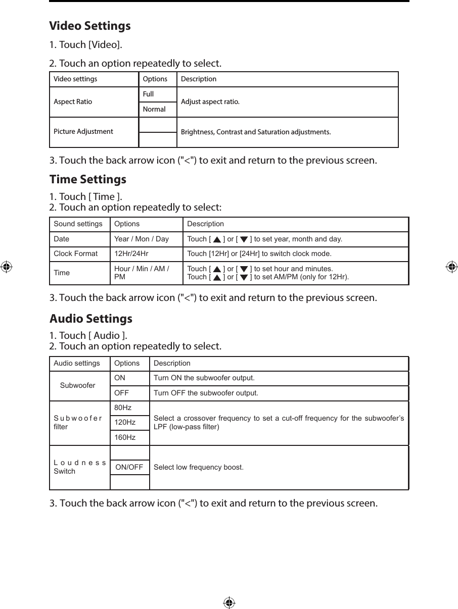 Video Settings1. Touch [Video].2. Touch an option repeatedly to select.Video settings Options DescriptionAspect RatioFullAdjust aspect ratio.NormalPicture Adjustment Brightness, Contrast and Saturation adjustments.3. Touch the back arrow icon ("<") to exit and return to the previous screen.Time Settings1. Touch [ Time ].2. Touch an option repeatedly to select:Sound settings Options DescriptionDate Year / Mon / Day Touch [   ] or [   ] to set year, month and day.Clock Format 12Hr/24Hr Touch [12Hr] or [24Hr] to switch clock mode.Time Hour / Min / AM / PMTouch [   ] or [   ] to set hour and minutes.Touch [   ] or [   ] to set AM/PM (only for 12Hr).3. Touch the back arrow icon ("<") to exit and return to the previous screen.Audio Settings1. Touch [ Audio ].2. Touch an option repeatedly to select.Audio settings Options DescriptionSubwooferON Turn ON the subwoofer output.OFF Turn OFF the subwoofer output.Subwoofer filter80HzSelect a crossover frequency to set a cut-off frequency for the subwoofer&rsquo;s LPF (low-pass filter)120Hz160HzLoudness  Switch ON/OFF Select low frequency boost.3. Touch the back arrow icon ("<") to exit and return to the previous screen.