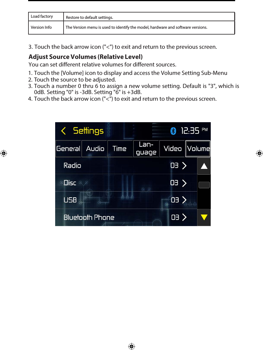 Load factoryVersion InfoRestore to default settings.3. Touch the back arrow icon ("<") to exit and return to the previous screen.Adjust Source Volumes (Relative Level) You can set different relative volumes for different sources. 1. Touch the [Volume] icon to display and access the Volume Setting Sub-Menu2. Touch the source to be adjusted.3. Touch a number 0 thru 6 to assign a new volume setting. Default is "3", which is0dB. Setting "0" is -3dB. Setting "6" is +3dB.4. Touch the back arrow icon ("<") to exit and return to the previous screen.The Version menu is used to identify the model, hardware and software versions.