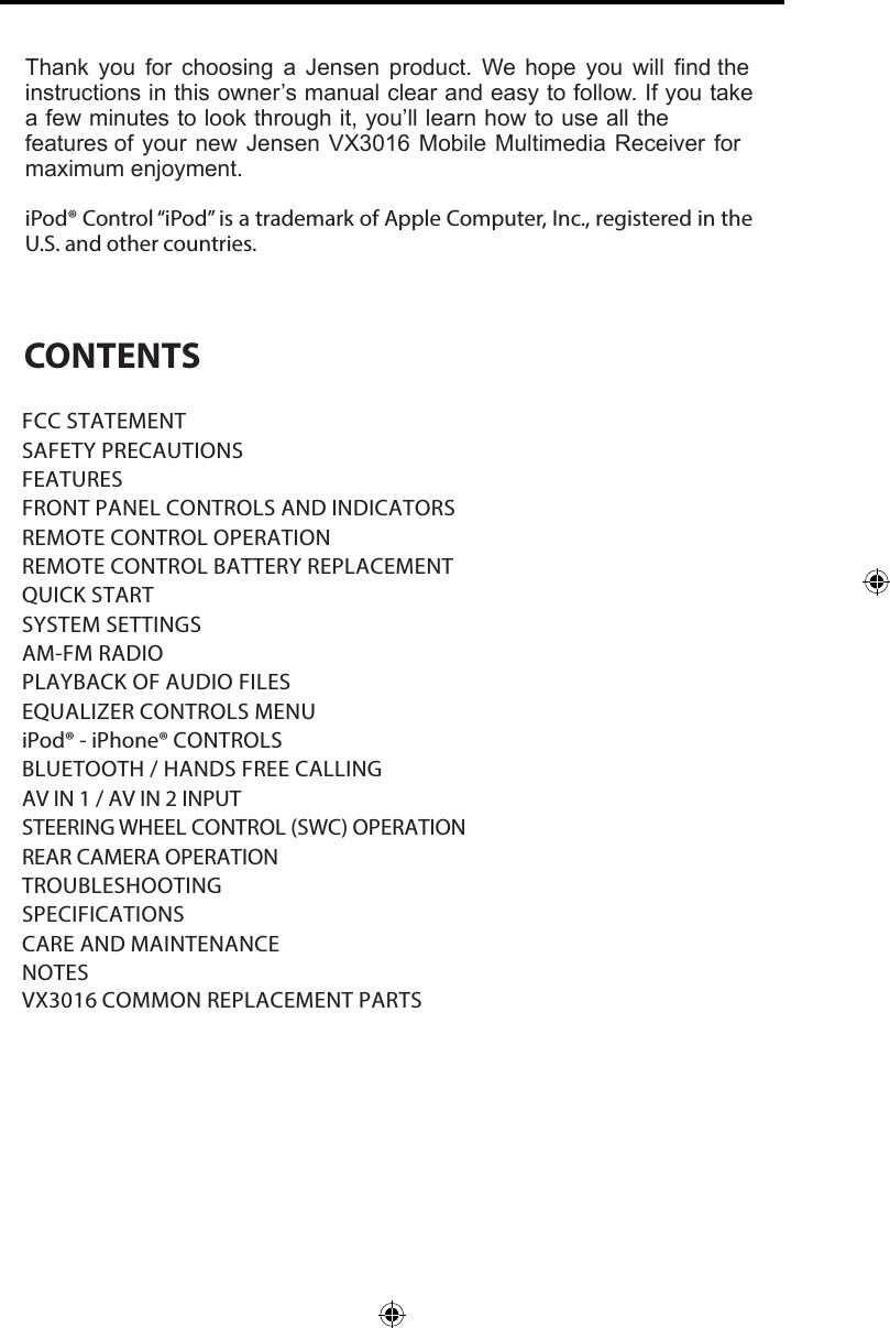 Thank you for choosing a Jensen product. We hope you will find the instructions in this owner&rsquo;s manual clear and easy to follow. If you take a few minutes to look through it, you&rsquo;ll learn how to use all the features of your new Jensen VX3016 Mobile Multimedia Receiver for maximum enjoyment. iPod&reg; Control &ldquo;iPod&rdquo; is a trademark of Apple Computer, Inc., registered in the U.S. and other countries. CONTENTSFCC STATEMENTSAFETY PRECAUTIONSFEATURESFRONT PANEL CONTROLS AND INDICATORS REMOTE CONTROL OPERATIONREMOTE CONTROL BATTERY REPLACEMENT QUICK STARTSYSTEM SETTINGSAM-FM RADIOPLAYBACK OF AUDIO FILESEQUALIZER CONTROLS MENUiPod&reg; - iPhone&reg; CONTROLSBLUETOOTH / HANDS FREE CALLINGAV IN 1 / AV IN 2 INPUT STEERING WHEEL CONTROL (SWC) OPERATION REAR CAMERA OPERATION TROUBLESHOOTING SPECIFICATIONSCARE AND MAINTENANCENOTESVX3016 COMMON REPLACEMENT PARTS  