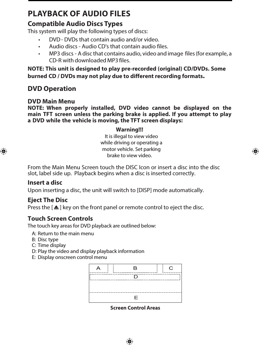 PLAYBACK OF AUDIO FILESCompatible Audio Discs TypesThis system will play the following types of discs:&bull; DVD       - DVDs that contain audio and/or video.&bull; Audio discs - Audio CD's that contain audio files.&bull; MP3 discs -  A disc that contains audio, video and image  files (for example, aCD-R with downloaded MP3 files.NOTE: This unit is designed to play pre-recorded (original) CD/DVDs. Some burned CD / DVDs may not play due to different recording formats.DVD OperationDVD Main MenuNOTE: When properly installed, DVD video cannot be displayed on the main TFT screen unless the parking brake is applied. If you attempt to play a DVD while the vehicle is moving, the TFT screen displays:Warning!!!It is illegal to view video while driving or operating a motor vehicle. Set parking brake to view video.From the Main Menu Screen touch the DISC Icon or insert a disc into the disc slot, label side up.  Playback begins when a disc is inserted correctly.Insert a discUpon inserting a disc, the unit will switch to [DISP] mode automatically.Eject The DiscPress the [   ] key on the front panel or remote control to eject the disc.Touch Screen ControlsThe touch key areas for DVD playback are outlined below:A: Return to the main menuB:  Disc typeC: Time displayD: Play the video and display playback informationE:  Display onscreen control menuDEScreen Control Areas
