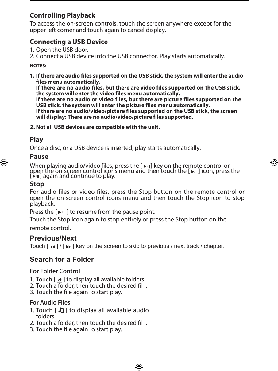 Controlling PlaybackTo access the on-screen controls, touch the screen anywhere except for the upper left corner and touch again to cancel display. Connecting a USB Device1. Open the USB door.2. Connect a USB device into the USB connector. Play starts automatically.NOTES:1. 2. If there are audio files supported on the USB stick, the system will enter the audio files menu automatically.If there are no audio files, but there are video files supported on the USB stick, the system will enter the video files menu automatically.If there are no audio or video files, but there are picture files supported on the USB stick, the system will enter the picture files menu automatically.If there are no audio/video/picture files supported on the USB stick, the screen will display: There are no audio/video/picture files supported.Not all USB devices are compatible with the unit.PlayOnce a disc, or a USB device is inserted, play starts automatically.PauseWhen playing audio/video files, press the [  ] key on the remote control or open the on-screen control icons menu and then touch the [ ] icon, press the [  ] again and continue to play.StopFor audio files or video files, press the Stop button on the remote control or open  the  on-screen  control  icons  menu  and  then  touch  the  Stop icon  to  stop playback.  Press the [   ] to resume from the pause point.Touch the Stop icon again to stop entirely or press the Stop button on the remote control. Previous/NextTouch [   ] / [   ] key on the screen to skip to previous / next track / chapter.Search for a FolderFor Folder Control1. Touch [   ] to display all available folders.2. Touch a folder, then touch the desired fil .3. Touch the file again  o start play.For Audio Files1. Touch [   ] to display all available audiofolders.2. Touch a folder, then touch the desired fil .3. Touch the file again  o start play.