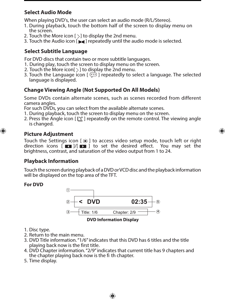 Select Audio ModeWhen playing DVD's, the user can select an audio mode (R/L/Stereo).1. During playback, touch the bottom half of the screen to display menu onthe screen.2. Touch the More icon [   ] to display the 2nd menu.3. Touch the Audio icon [  ] repeatedly until the audio mode is selected.Select Subtitle LanguageFor DVD discs that contain two or more subtitle languages.1. During play, touch the screen to display menu on the screen.2. Touch the More icon[   ] to display the 2nd menu.3. Touch the Language icon [  ] repeatedly to select a language. The selected language is displayed.Change Viewing Angle (Not Supported On All Models)Some DVDs contain alternate scenes, such as scenes recorded from different camera angles. For such DVDs, you can select from the available alternate scenes. 1. During playback, touch the screen to display menu on the screen.2. Press the Angle icon [  ] repeatedly on the remote control. The viewing angleis changed.Picture AdjustmentTouch the Settings icon [    ] to access video setup mode, touch left or right direction  icons  [      ]/[      ]  to  set  the  desired  eect.   You  may  set  the brightness, contrast, and saturation of the video output from 1 to 24.Playback InformationTouch the screen during playback of a DVD or VCD disc and the playback information will be displayed on the top area of the TFT.For DVD1. Disc type.2. Return to the main menu.3. DVD Title information. &ldquo;1/6&rdquo; indicates that this DVD has 6 titles and the titleplaying back now is the first title.4. DVD Chapter information. &ldquo;2/9&rdquo; indicates that current title has 9 chapters andthe chapter playing back now is the fi th chapter.5. Time display.Title: 1/6Chapter: 2/9DVD 02:35DVD Information Display <