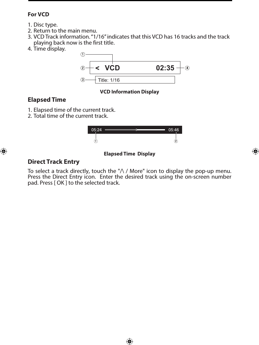 For VCD1. Disc type.2. Return to the main menu.3. VCD Track information. &ldquo;1/16&rdquo; indicates that this VCD has 16 tracks and the trackplaying back now is the first title.4. Time display.Elapsed Time1. Elapsed time of the current track.2. Total time of the current track.Direct Track EntryTo select a track directly, touch the "/\ / More" icon to display the pop-up menu. Press the Direct Entry icon.  Enter the desired track using the  on-screen  number pad. Press [ OK ] to the selected track.VCD Information Display Title: 1/16VCD 02:35Elapsed Time  Display <