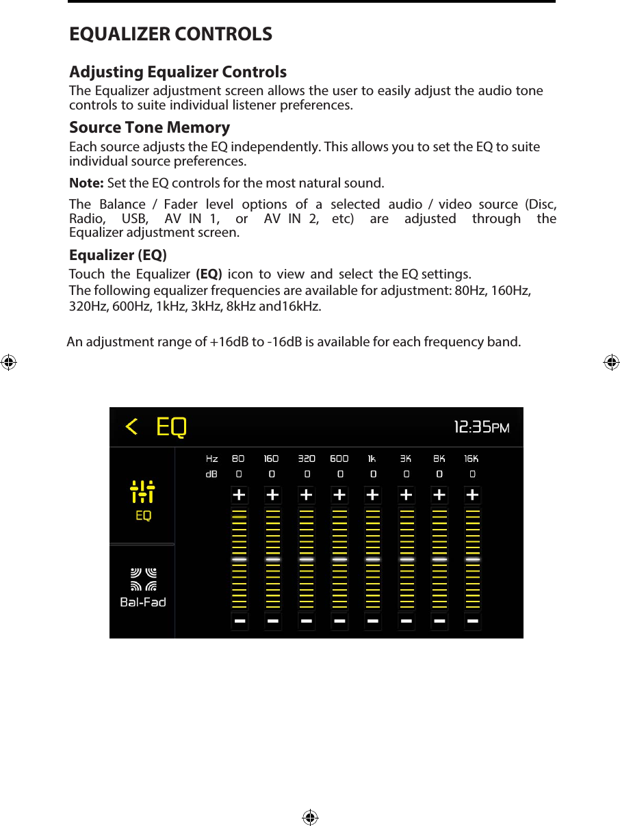 EQUALIZER CONTROLSAdjusting Equalizer ControlsThe Equalizer adjustment screen allows the user to easily adjust the audio tone controls to suite individual listener preferences. Source Tone MemoryEach source adjusts the EQ independently. This allows you to set the EQ to suite individual source preferences. Note: Set the EQ controls for the most natural sound. The  Balance  /  Fader  level  options  of  a  selected  audio  /  video  source  (Disc, Radio,  USB,  AV  IN  1,  or  AV  IN  2,  etc)  are  adjusted  through  the Equalizer adjustment screen.Equalizer (EQ)Touch the Equalizer (EQ) icon to view and select the EQ settings.The following equalizer frequencies are available for adjustment: 80Hz, 160Hz, 320Hz, 600Hz, 1kHz, 3kHz, 8kHz and16kHz.An adjustment range of +16dB to -16dB is available for each frequency band.