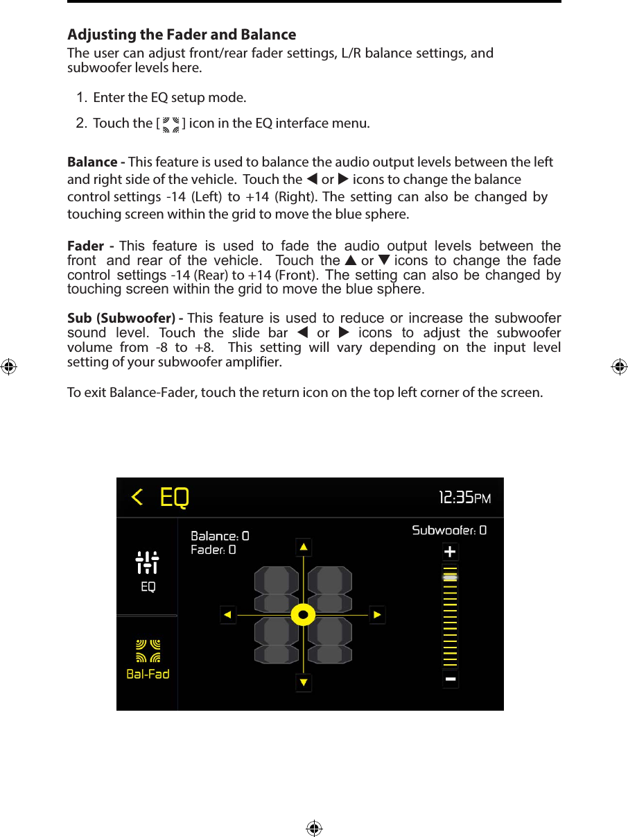 Adjusting the Fader and BalanceThe user can adjust front/rear fader settings, L/R balance settings, and subwoofer levels here.1. Enter the EQ setup mode.2. Touch the [   ] icon in the EQ interface menu.Balance - This feature is used to balance the audio output levels between the left and right side of the vehicle.  Touch the  or  icons to change the balance control settings  -14 (Left) to +14 (Right). The setting can also be changed by touching screen within the grid to move the blue sphere. Fader  -  This  feature  is  used  to  fade  the  audio  output  levels  between  the front  and  rear  of  the  vehicle.   Touch  the  or  icons  to  change  the  fade control  settings -14 (Rear) to +14 (Front). The setting can  also be changed by touching screen within the grid to move the blue sphere. Sub (Subwoofer) - This  feature  is  used  to  reduce or  increase the  subwoofer sound  level.  Touch  the  slide  bar   or   icons  to  adjust  the  subwoofer volume  from  -8 to  +8.   This  setting  will  vary  depending  on  the  input  level setting of your subwoofer amplifier.To exit Balance-Fader, touch the return icon on the top left corner of the screen.