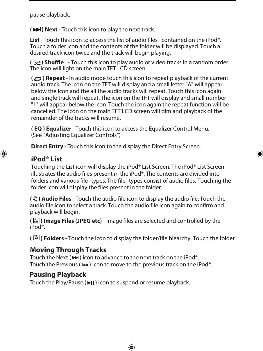 pause playback.(  ) Next - Touch this icon to play the next track.List - Touch this icon to access the list of audio files contained on the iPod&reg;. Touch a folder icon and the contents of the folder will be displayed. Touch a desired track icon twice and the track will begin playing. (  ) Shuffle  - Touch this icon to play audio or video tracks in a random order. The icon will light on the main TFT LCD screen.(  ) Repeat - In audio mode touch this icon to repeat playback of the current audio track. The icon on the TFT will display and a small letter "A" will appear below the icon and the all the audio tracks will repeat. Touch this icon again and single track will repeat. The icon on the TFT will display and small number "1" will appear below the icon. Touch the icon again the repeat function will be cancelled. The icon on the main TFT LCD screen will dim and playback of the remainder of the tracks will resume.( EQ ) Equalizer - Touch this icon to access the Equalizer Control Menu. (See &ldquo;Adjusting Equalizer Controls&rdquo;)Direct Entry - Touch this icon to the display the Direct Entry Screen.iPod&reg; ListTouching the List icon will display the iPod&reg; List Screen. The iPod&reg; List Screen illustrates the audio files present in the iPod&reg;. The contents are divided into folders and various file  types. The file types consist of audio files. Touching the folder icon will display the files present in the folder. (  ) Audio Files - Touch the audio file icon to display the audio file. Touch the audio file icon to select a track. Touch the audio file icon again to confirm and playback will begin.(  ) Image Files (JPEG etc) - Image files are selected and controlled by the iPod&reg;.(   ) Folders - Touch the icon to display the folder/file hiearchy. Touch the folder Moving Through TracksTouch the Next (   ) icon to advance to the next track on the iPod&reg;. Touch the Previous (   ) icon to move to the previous track on the iPod&reg;.Pausing PlaybackTouch the Play/Pause (   ) icon to suspend or resume playback.
